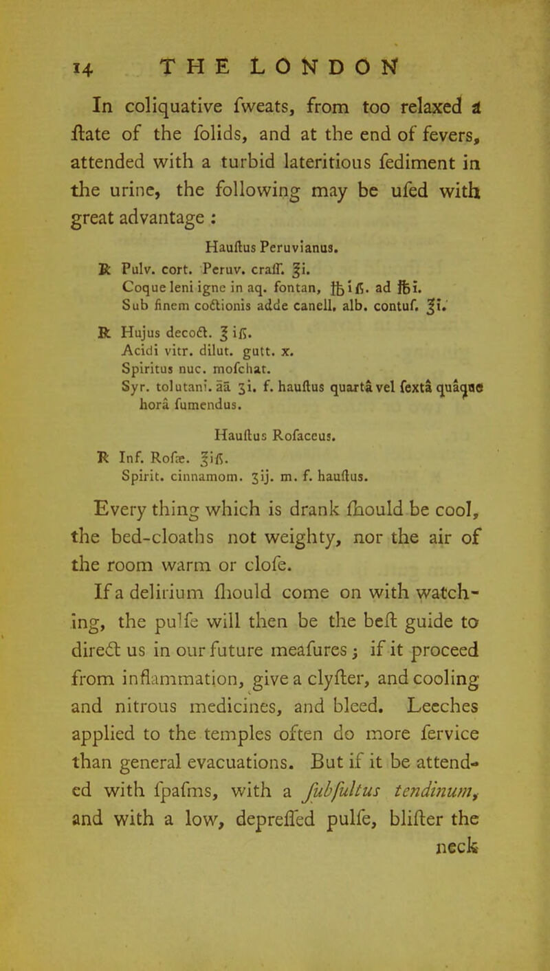 In coliquative fweats, from too relaxed t ftate of the folids, and at the end of fevers, attended with a turbid lateritious fediment in the urine, the following may be ufed with great advantage : Hauftus Peruvianus. R Pulv. cort. Pcruv. craff. %u Coque leni igne in aq. fontan, fcifl. ad fti. Sub finem codlionis adde canell, alb. contuf. 31. R Hujus decott. 3 ifi. Acidi vitr. dilut. gutt. x. Spiritus nuc. mofchat. Syr. tolutani. aa. ji. f. hauftus quart! vel fexta quaqilS hora fumendus. Hauftus Rofaccus. R Inf. Rofae. gifi. Spirit, cinnamom. 3ij. m. f. hauftus. Every thing which is drank mould be cool, the bed-cloaths not weighty, nor the air of the room warm or clofe. If a delirium mould come on with watch- ing, the pulfe will then be the beft guide to direct us in our future meafures; if it proceed from inflammation, give a clyfter, and cooling and nitrous medicines, and bleed. Leeches applied to the temples often do more fervice than general evacuations. But if it be attend- ed with fpafms, with a fubfultus tendinum, and with a low, depreffed pulfe, blifter the neck