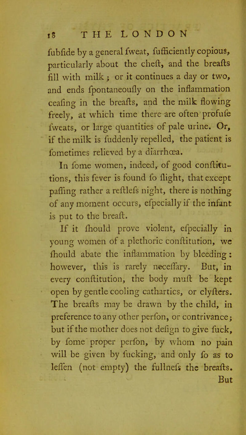 fubfide by a general fweat, fufficiently copious, particularly about the cheft, and the breafts fill with milk ; or it continues a day or two, and ends fpontaneoufly on the inflammation ceafing in the breafts, and the milk flowing freely, at which time there are often profufe iweats, or large quantities of pale urine. Or, if the milk is fuddenly repelled, the patient is fometimes relieved by a diarrhoea. In fome women, indeed,- of good conftku- tions, this fever is found fo flight, that except pafling rather a reftlefs night, there is nothing of any moment occurs, efpecially if the infant is put to the breaft. If it mould prove violent, efpecially in young women of a plethoric conftitution, we mould abate the inflammation by bleeding: however, this is rarely neceflary. But, in every conftitution, the body muft be kept open by gentle cooling cathartics, or clyfters. The breafts may be drawn by the child, in preference to any other perfon, or contrivance; but if the mother does not defign to give fuck, by fome proper perfon, by whom no pain will be given by fucking, and only fo as to leffen (not empty) the fullnefs the breafts. But