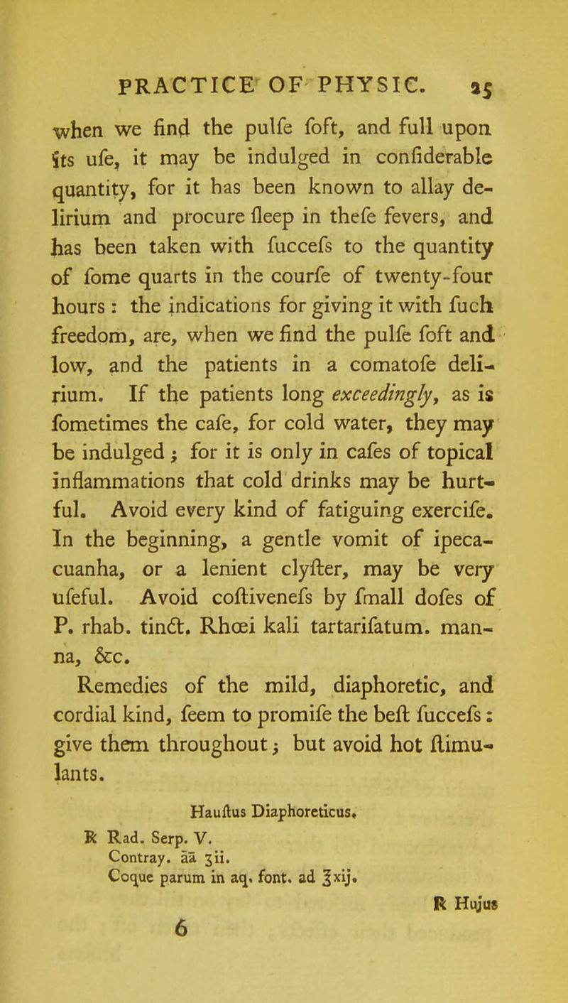 when we find the pulfe foft, and full upon its ufe, it may be indulged in considerable quantity, for it has been known to allay de- lirium and procure fleep in thefe fevers, and has been taken with fuccefs to the quantity of fome quarts in the courfe of twenty-four hours : the indications for giving it with fuch freedom, are, when we find the pulfe foft and low, and the patients in a comatofe deli- rium. If the patients long exceedingly, as is fometimes the cafe, for cold water, they may be indulged; for it is only in cafes of topical inflammations that cold drinks may be hurt- ful. Avoid every kind of fatiguing exercife. In the beginning, a gentle vomit of ipeca- cuanha, or a lenient clyfter, may be veiy ufeful. Avoid coftivenefs by fmall dofes of P. rhab. tinct. Rhoei kali tartarifatum. man- na, &c. Remedies of the mild, diaphoretic, and cordial kind, feem to promife the beft fuccefs: give them throughout; but avoid hot ftimu- lants. Hauftus Diaphoreticus, R Rad. Serp. V. Contray. aa 3ii. Cocjuc parum in aq. font, ad Jxij. R Hujus