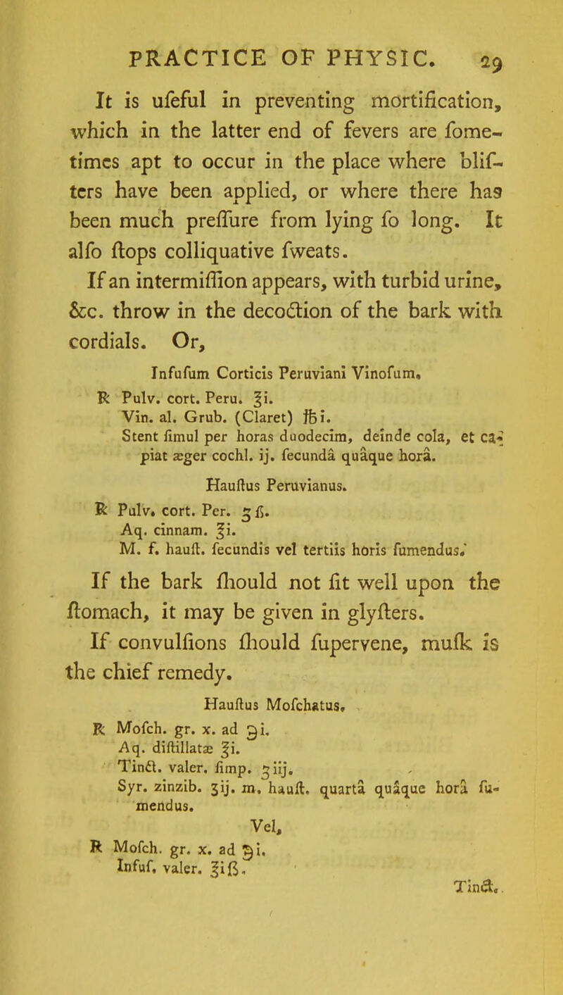 It is ufeful in preventing mortification, which in the latter end of fevers are fome- timcs apt to occur in the place where blis- ters have been applied, or where there has been much preflure from lying fo long. It alfo flops colliquative fweats. If an intermiflion appears, with turbid urine, &c. throw in the decoction of the bark with cordials. Or, Infufum Corticls Peruviani Vinofum, R Pulv. cort. Peru. Vin. al. Grub. (Claret) ffci. Stent fimul per horas duodecim, deinde cola, et ca* piat zger cochl. ij. fecunda quaque hora. Hauftus Peruvianus. R Pulv. cort. Per. 5 fi. Aq. cinnam. M. f. hauft. fecundis vel tertiis horis fumendus. If the bark mould not fit well upon the flomach, it may be given in glyfters. If convulfions mould fupervene, mufk is the chief remedy. Hauftus Mofchatus. R Mofch. gr. x. ad gi. Aq. diftillatse |i. Tintt. valer. fimp. ^iij. Syr. zinzib. 3ij. m. hauft. quarta quaque hora fu- mendus. Vel, R Mofch. gr. x. ad £i. Infuf. valer. Tind.