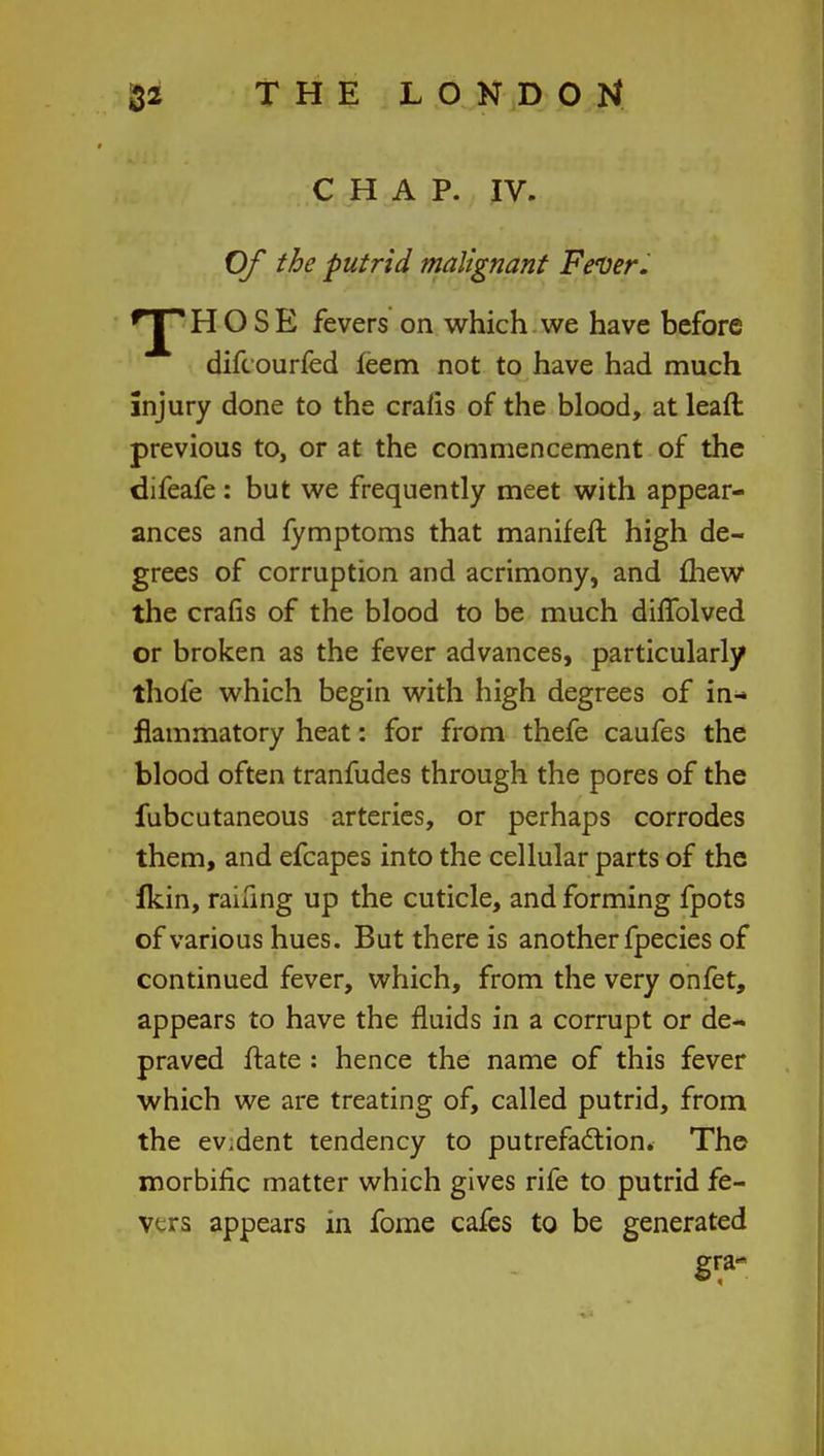 CHAP. IV. Of the putrid malignant Fever. fJ* HOSE fevers on which we have before difc ourfed feem not to have had much injury done to the crafts of the blood, at lead previous to, or at the commencement of the difeafe : but we frequently meet with appear- ances and fymptoms that manifeft high de- grees of corruption and acrimony, and mew the crafis of the blood to be much diffolved or broken as the fever advances, particularly thofe which begin with high degrees of in- flammatory heat: for from thefe caufes the blood often tranfudes through the pores of the fubcutaneous arteries, or perhaps corrodes them, and efcapes into the cellular parts of the Ikin, railing up the cuticle, and forming fpots of various hues. But there is another fpecies of continued fever, which, from the very onfet, appears to have the fluids in a corrupt or de- praved ftate : hence the name of this fever which we are treating of, called putrid, from the ev.dent tendency to putrefaction. The morbific matter which gives rife to putrid fe- vers appears in fome cafes to be generated gra-