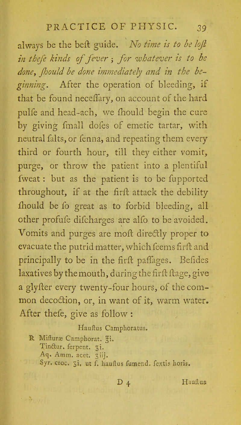 always be the beft guide. No time is to be loft in theje kinds of fever -y for whatever is to be done, fhould be done immediately and in the be- ginning. After the operation of bleeding, if that be found neceffary, on account of the hard pulfe and head-ach, we mould begin the cure by giving fmall dofes of emetic tartar, with neutral falts, or fenna, and repeating them every third or fourth hour, till they either vomit, purge, or throw the patient into a plentiful fweat: but as the patient is to be fupported throughout, if at the firft attack the debility fhould be fo great as to forbid bleeding, all other profufe difcharges are alfo to be avoided. Vomits and purges are moft directly proper to evacuate the putrid matter, whichfeems firft and principally to be in the firft paflages. Befides laxatives by the mouth, during the firft ftage, give a glyfter every twenty-four hours, of the com- mon decoction, or, in want of it, warm water. After thefe, give as follow : Hauftus Camphoratus. R Miftura; Camphorat. Tinftur. ferpent. 31. Aq. Amm. acet. 31'ij. Syr, croc, ji, ut f. hauflus fumend. fextis horis. Hauiliss