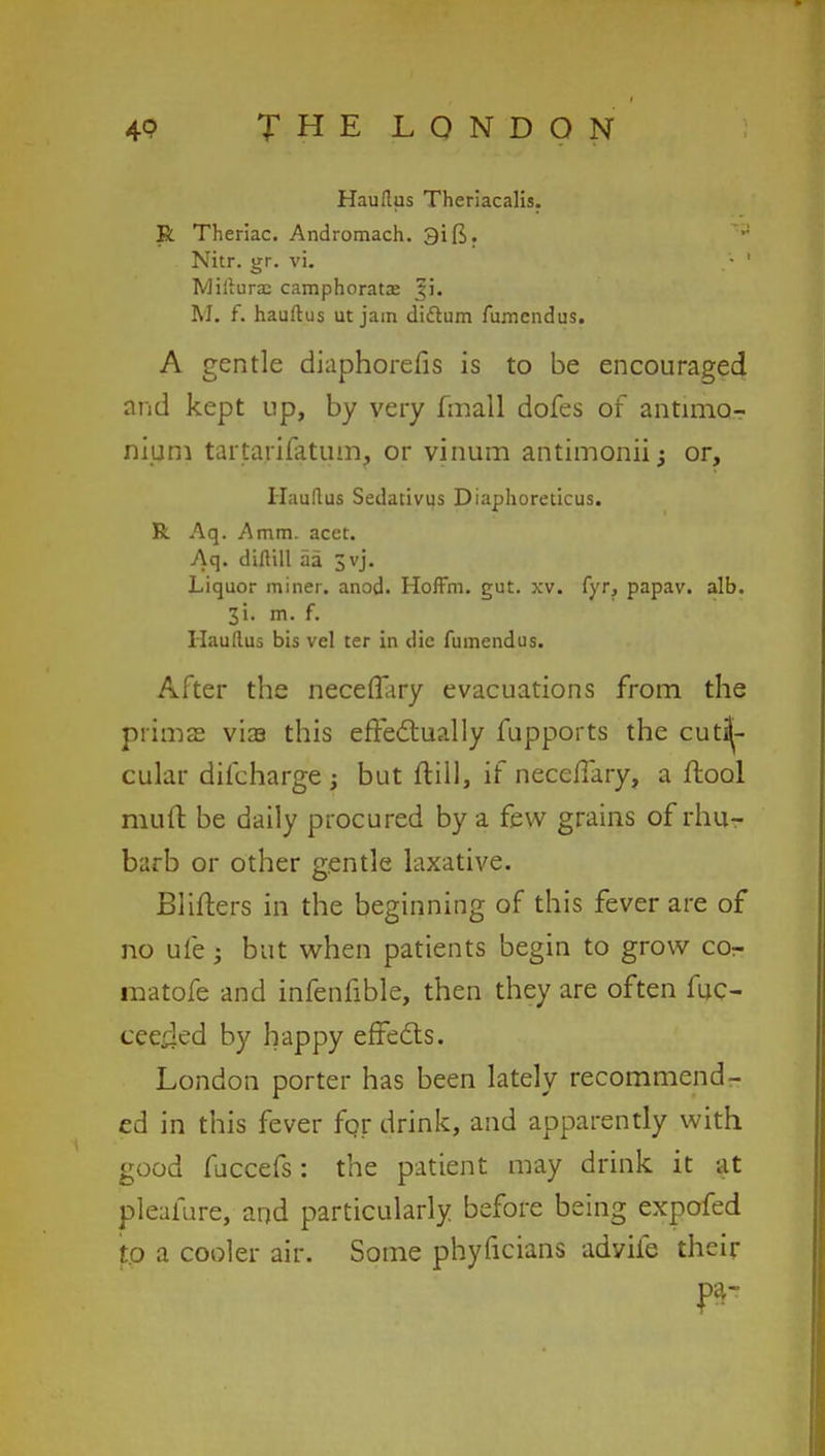 Hauftus Theriacalis. R Theriac. Andromach. 3ift. Nitr. gr. vi. - ' Miliura: camphorata? |i. M. f. hauftus ut jam didlum fumendus. A gentle dinphorefis is to be encouraged and kept up, by very fmall dofes of antimo-r nium tartarifatum? or vinum antimoniij or, Haudus Sedativus Diaphoreticus. R Aq. Amm. acet. Aq. diflill aa Jvj. Liquor miner, anod. Hoffm. gut. xv. fyr, papav. alb. 31. m. f. Haudus bis vel ter in die fumendus. After the necefiary evacuations from the prima? via this effectually fupports the cut^- cular difcharge ; but ftill, if neceiTary, a ftool muft be daily procured by a few grains of rhu- barb or other gentle laxative. Blifters in the beginning of this fever are of no ufe j but when patients begin to grow cor- matofe and infenfible, then they are often fuc- cee^kd by happy effects. London porter has been lately recommend- ed in this fever for drink, and apparently with good fuccefs: the patient may drink it at pleafure, and particularly before being expofed to a cooler air. Some phyficians advife their
