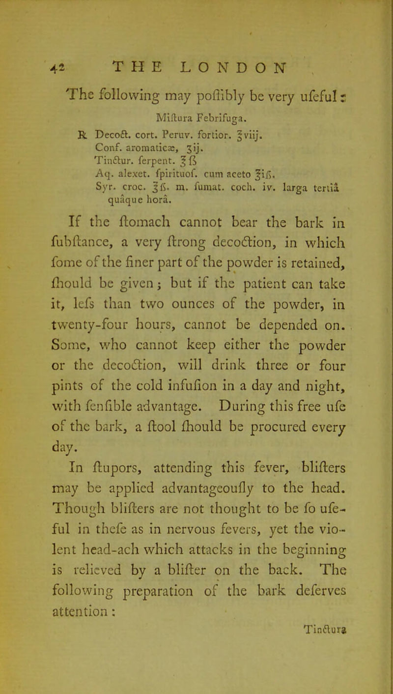 The following may poflibly be very ufeful r Miftura Febrifuga. R Decoft. cort. Peruv. fortior. ^viij. Conf. aromaticx, 3ij. Tinflur. ferpent. ^fi Aq. alexet. fpirituof. cum aceto Syr. croc. J ft. m. fumat. coch. iv. larga tenia quaque hora. If the ftomach cannot bear the bark in fubftance, a very ftrong decodtion, in which fome of the finer part of the powder is retained, mould be given j but if the patient can take it, lefs than two ounces of the powder, in twenty-four hours, cannot be depended on. Some, who cannot keep either the powder or the decoction, will drink three or four pints of the cold infufion in a day and night, with fenfible advantage. During this free ufe of the bark, a ftool mould be procured every day. In ftupors, attending this fever, Hitters may be applied advantageoufly to the head. Though bliflers are not thought to be fo ufe- ful in thefe as in nervous fevers, yet the vio- lent head-ach which attacks in the beginning is relieved by a blifter on the back. The following preparation of the bark deferves attention: Tinfturg