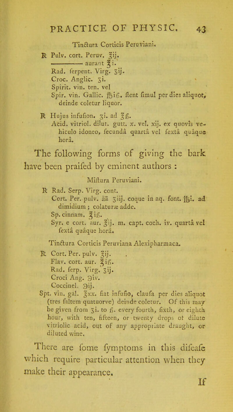 Tin&ura Corticis Peruvian!. R Pulv. cort. Peruv. ^ij. ———— aurant Rad. ferpent. Virg. 3ij- Croc. Anglic. 31, Spirit, vin. ten. vel Spir. vin. Gallic, tbifi. ftent fimul per dies aliquot, deinde coletur liquor. R Hujus infufion. 31*. ad f ft. Acid, vitriol, dilut. gutt. x. vel. xij. ex quovis ve- hiculo idoneo, fecunda quarta vel fexta quaque hora. The following forms of giving the bark have been praifed by eminent authors : Miftura Peruviani. R Rad. Serp. Virg. cont. Cort. Per. pulv. aa 3iIj. coque in aq. font. ftji. ad dimidium; colatura; adde. Sp. cinnam. ^ifi. Syr. e cort. aur. ^ij. m. capt. coch. iv. quarta vel fexta quaque hora. Tin&ura Corticis Peruviana Alexipharmaca. R Cort. Per. pulv. ^ij. Flav. cort. aur. ^ifi. Rad. ferp. Virg. 3ij. Croci Ang. 9'iv. Coccinel. 3ij. Spt. vin. gal. %xx. fiat infufio, claufa per dies aliquot (tres faltem quatuorve) deinde coletur. Of this may be given from 3i. to f$. every fourth, fixth, or eighth hour, with ten, fifteen, or twenty drops or dilute vitriolic acid, out of any appropilate draught, or diluted wine. There are fome fymptoms in this difeafe which require particular attention when they make their appearance.