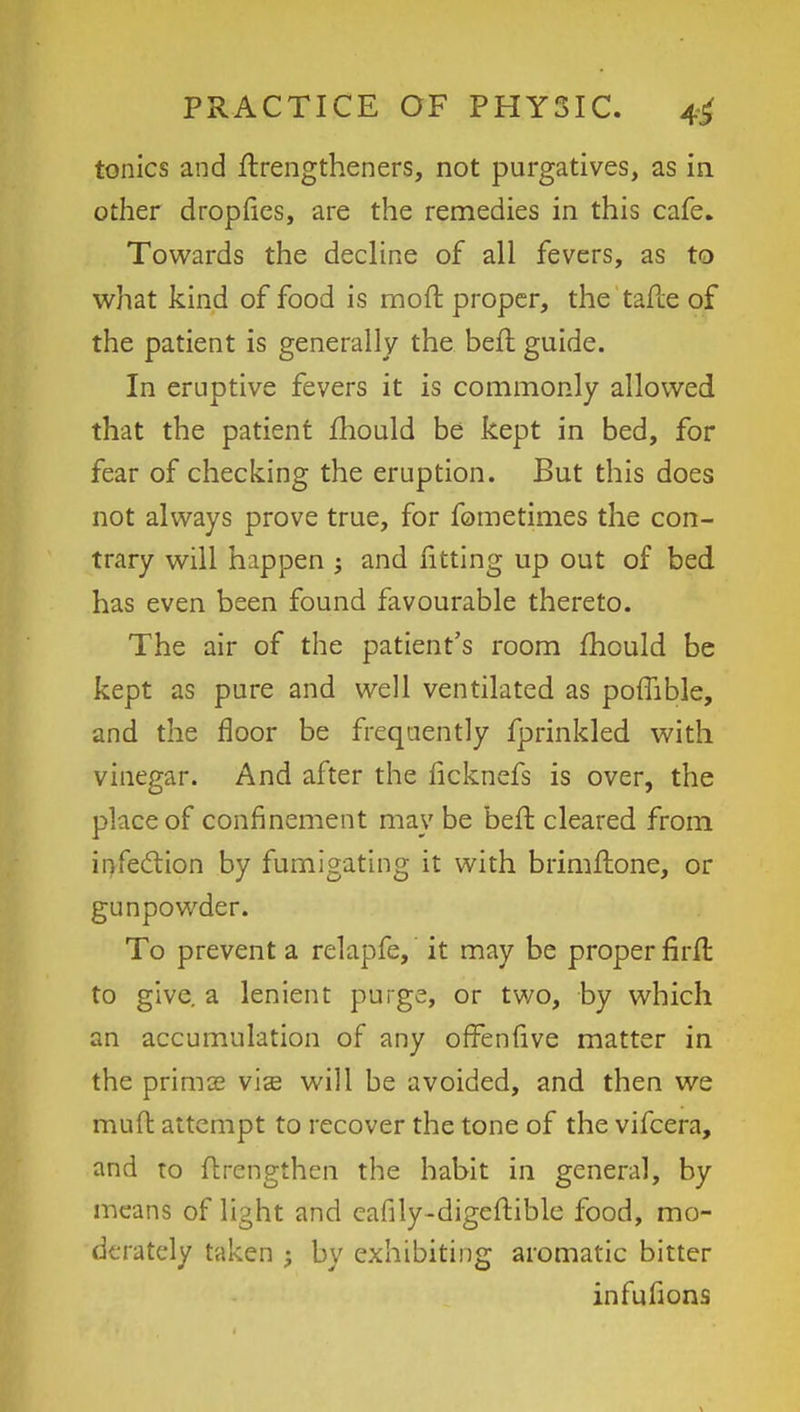 tonics and ftrengtheners, not purgatives, as in. other dropfies, are the remedies in this cafe. Towards the decline of all fevers, as to what kind of food is moft proper, the tafte of the patient is generally the belt, guide. In eruptive fevers it is commonly allowed that the patient mould be kept in bed, for fear of checking the eruption. But this does not always prove true, for fometimes the con- trary will happen ; and fitting up out of bed has even been found favourable thereto. The air of the patient's room mould be kept as pure and well ventilated as pomble, and the floor be frequently fprinkled with vinegar. And after the ficknefs is over, the place of confinement may be beft cleared from infection by fumigating it with brimfhone, or gunpowder. To prevent a relapfe, it may be proper firfr, to give, a lenient purge, or two, by which an accumulation of any offenfive matter in the prima? vis will be avoided, and then we mud attempt to recover the tone of the vifcera, and to fhrengthen the habit in general, by means of light and eafily-digcftible food, mo- derately taken • by exhibiting aromatic bitter infufions