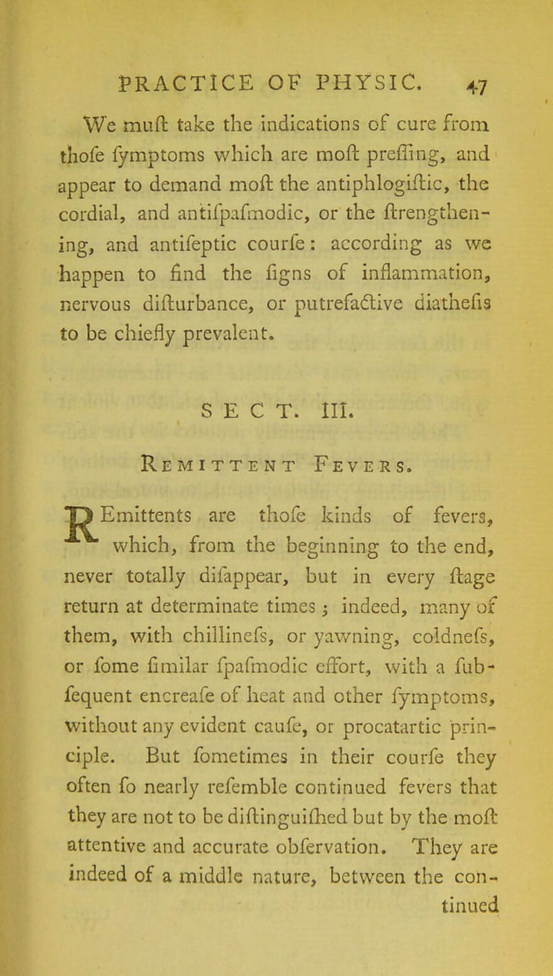 We muft take the indications of cure from thofe fymptoms which are moft preffing, and appear to demand moft the antiphlogiftic, the cordial, and antifpafmodic, or the ftrengthen- ing, and antifeptic courfe: according as we happen to find the figns of inflammation, nervous difturbance, or putrefactive diathefis to be chiefly prevalent. SECT. III. Remittent Fevers. *p Emittents are thofe kinds of fevers, which, from the beginning to the end, never totally difappear, but in every ftage return at determinate times -3 indeed, many of them, with chillinefs, or yawning, coldnefs, or fome fimilar fpafmodic effort, with a fub- fequent encreafe of heat and other fymptoms, without any evident caufe, or procatartic prin- ciple. But fometimes in their courfe they often fo nearly refemble continued fevers that they are not to be diftinguiihed but by the moft attentive and accurate obfervation. They are indeed of a middle nature, between the con- tinued