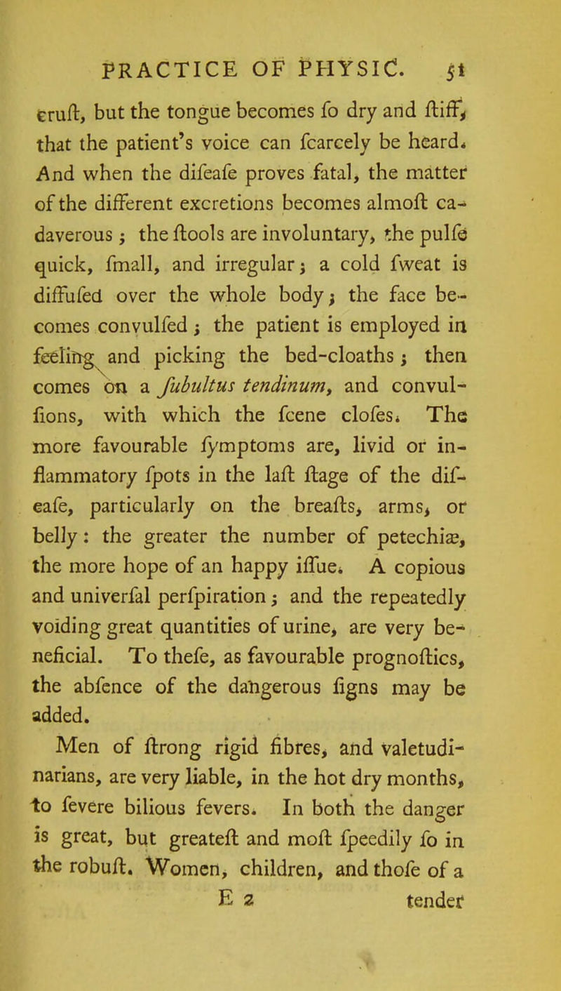 feruft, but the tongue becomes fo dry and ftiff, that the patient's voice can fcarcely be heard* And when the difeafe proves fatal, the matter of the different excretions becomes almoft ca- daverous ; the ftools are involuntary, the pulfe quick, fmall, and irregular j a cold fweat is diffufed over the whole body; the face be- comes convulfed ; the patient is employed in feeling and picking the bed-cloaths; then comes on a fubultus tendinum, and convul- fions, with which the fcene clofes* The more favourable fymptoms are, livid or in- flammatory fpots in the laft ftage of the dif- eafe, particularly on the breafts, arms, or belly: the greater the number of petechia?, the more hope of an happy iflue* A copious and univerfal perfpiration; and the repeatedly voiding great quantities of urine, are very be- neficial. To thefe, as favourable prognoftics, the abfence of the dangerous figns may be added. Men of ftrong rigid fibres, and valetudi- narians, are very liable, in the hot dry months, to fevere bilious fevers. In both the danger is great, but greatefl and moll fpeedily fo in the robuft. Women, children, and thofe of a E 2 tender