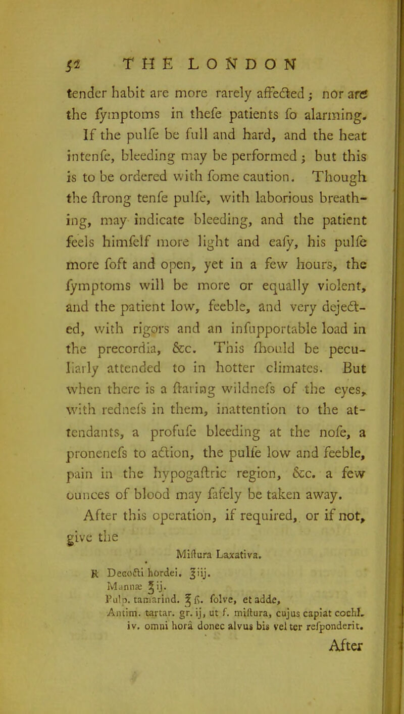 tender habit are more rarely affected ; nor an? the lymptoms in thefe patients fo alarming. If the pulfe be full and hard, and the heat intcnfe, bleeding may be performed ; but this is to be ordered with fome caution. Though the ftrong tenfe pulfe, with laborious breath- ing, may indicate bleeding, and the patient feels himfelf more light and eafy, his pulfe more foft and open, yet in a few hours, the fymptoms will be more or equally violent, and the patient low, feeble, and very deject- ed, with rigors and an infnpportable load in the precordia, &c. This mould be pecu- liarly attended to in hotter climates. But when there is a frat ing wildnefs of the eyes, with rednefs in them, inattention to the at- tendants, a profufe bleeding at the nofe, a pronenefs to adlion, the pulfe low and feeble, pain in the hypogaftric region, &c. a few ounces of blood may fafely be taken away. After this operation, if required,, or if not, give the Miftura Laxativa. K DeGofti hordei. Jiij. Manna; ^ij. Pulp, tamarind, ^fi. folve, et adde, Antim. tartar, gr. ij, ut f. miltura, cujus capiat cochL. iv. omni hora donee alvus bis velter refponderit. After