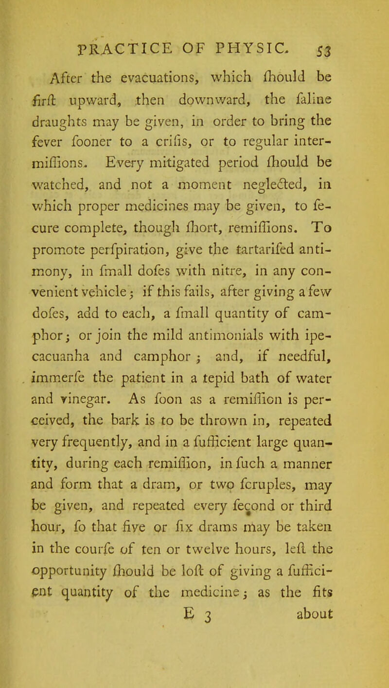 After the evacuations, which mould be firft upward, then downward, the faline draughts may be given, in order to bring the fever fooner to a crilis, or to regular inter- miffions. Every mitigated period mould be watched, and not a moment neglected, in which proper medicines may be given, to fe- cure complete, though fhort, remiffions. To promote perfpiration, give the tartarifed anti- mony, in fmall dofes with nitre, in any con- venient vehicle - if this fails, after giving a few dofes, add to each, a fmall quantity of cam- phor; or join the mild antimonials with ipe- cacuanha and camphor ; and, if needful, immerfe the patient in a tepid bath of water and vinegar. As foon as a remiffion is per- ceived, the bark is to be thrown in, repeated very frequently, and in a fufficient large quan- tity, during each remiffion, in fuch a manner and form that a dram, or two fcruples, may be given, and repeated every fecond or third hour, fo that five or fix drams may be taken in the courfe of ten or twelve hours, left the opportunity ihould be loft of giving a fuffici- ent quantity of the medicine; as the fits E 3 about
