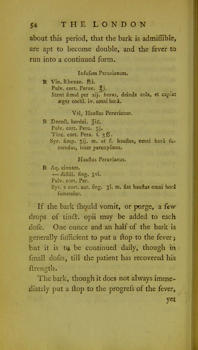 about this period, that the bark is admiflible, are apt to become double, and the fever to run into a continued form. Infufum Peruvianum. Tk Vin. Rhenan. ffci. Pulv. cort. Peruv. ^j. Stent fimul per xij. horas, deinde cola, et capiat zger cochl. iv. omni hora. Vel, Hauftus Peruvianus. R Decofl. hordei. Pulv. cort. Peru. 3j. Tine. cort. Peru. f. 3{5. Syr. fimp. 3ij. m. ut f. hauftus, omni hora fu- mendus, inter paroxyfmos. Hauftus Peruvianus. R Aq. cinnam. — dillill. fing. 3vi. Pulv. cort. Per. Syr. c cort. aur. fing. 3!. m, fiat hauftus omni hor3 fiimcndus. If the bark mould vomit, or purge, a few- drops of tinc~l. opii may be added to each dofe. One ounce and an half of the bark is generally fufficient to put a flop to the fever; but it is tQ be continued daily, though in fmall dofes, till the patient has recovered his ftrength. The bark, though it does not always imme- diately put a flop to the progrefs of the fever, yet