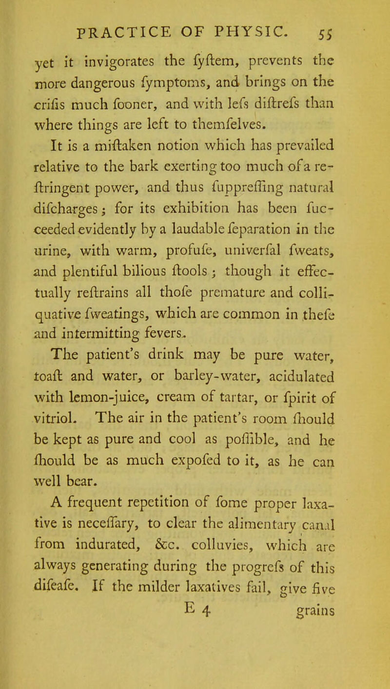 yet it invigorates the fyftem, prevents the more dangerous fymptoms, and brings on the crifis much fooner, and with lefs diftrefs than where things are left to themfelves. It is a mrftaken notion which has prevailed relative to the bark exerting too much of a re- ftringent power, and thus fuppreffing natural difcharges; for its exhibition has been fuc- ceeded evidently by a laudable feparation in the urine, with warm, profufe, univerfal fweats, and plentiful bilious ftools ; though it effec- tually reftrains all thofe premature and colli- quative fweatings, which are common in thefe and intermitting fevers.. The patient's drink may be pure water, roair. and water, or barley- water, acidulated with lemon-juice, cream of tartar, or fpirit of vitriol. The air in the patient's room mould be kept as pure and cool as poflible, and he mould be as much expofed to it, as he can well bear. A frequent repetition of fome proper laxa- tive is neceffary, to clear the alimentary canal from indurated, &c. colluvies, which are always generating during the progrefs of this difeafe. If the milder laxatives fail, give five E 4 grains