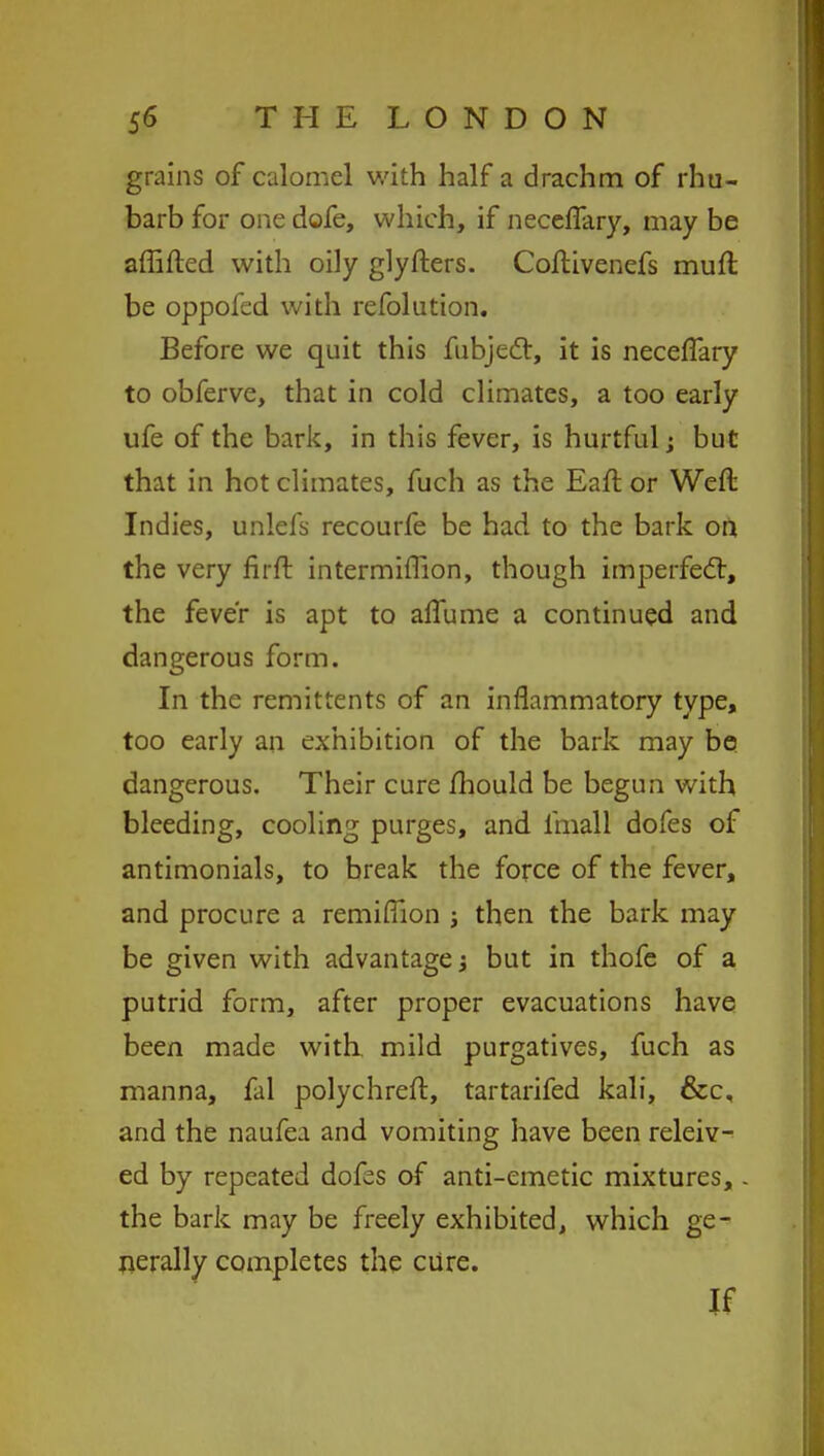 grains of calomel with half a drachm of rhu- barb for one dofe, which, if neceflary, may be aflifted with oily glyfters. Coftivenefs muft be oppofed with refolution. Before we quit this fubject, it is neceflary to obferve, that in cold climates, a too early ufe of the bark, in this fever, is hurtful; but that in hot climates, fuch as the Eaft or Weft Indies, unlefs recourfe be had to the bark on the very fir ft intermifiion, though imperfect, the fever is apt to aflume a continued and dangerous form. In the remittents of an inflammatory type, too early an exhibition of the bark may be dangerous. Their cure mould be begun with bleeding, cooling purges, and lmall dofes of antimonials, to break the force of the fever, and procure a remifiion j then the bark may be given with advantagej but in thofe of a putrid form, after proper evacuations have been made with, mild purgatives, fuch as manna, fal polychreft, tartarifed kali, &c, and the naufea and vomiting have been releiv- ed by repeated dofes of anti-emetic mixtures,. the bark may be freely exhibited, which ge- nerally completes the cure. If
