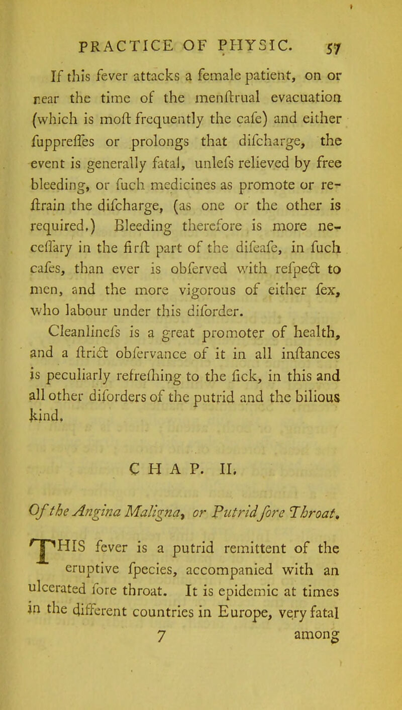 If this fever attacks a female patient, on or rear the time of the menftrual evacuation (which is moft frequently the cafe) and either fupprefTes or prolongs that difcharge, the event is generally fatal, unlefs relieved by free bleeding, or fuch medicines as promote or re- train the difcharge, (as one or the other is required.) Bleeding therefore is more ne- ceflary in the firfl part of the difeafe, in fucli cafes, than ever is obferved with refpedt to men, and the more vigorous of either fex, who labour under this diforder. Cleanlinefs is a great promoter of health, and a ftricl: obfervance of it in all instances is peculiarly refreming to the fick, in this and all other diforders of the putrid and the bilious Jund. CHAP. II. Of the Angina Maligna^ or Putridfore Throat, 'JpHIS fever is a putrid remittent of the eruptive fpecies, accompanied with an ulcerated fore throat. It is epidemic at times in the different countries in Europe, very fatal 7 among
