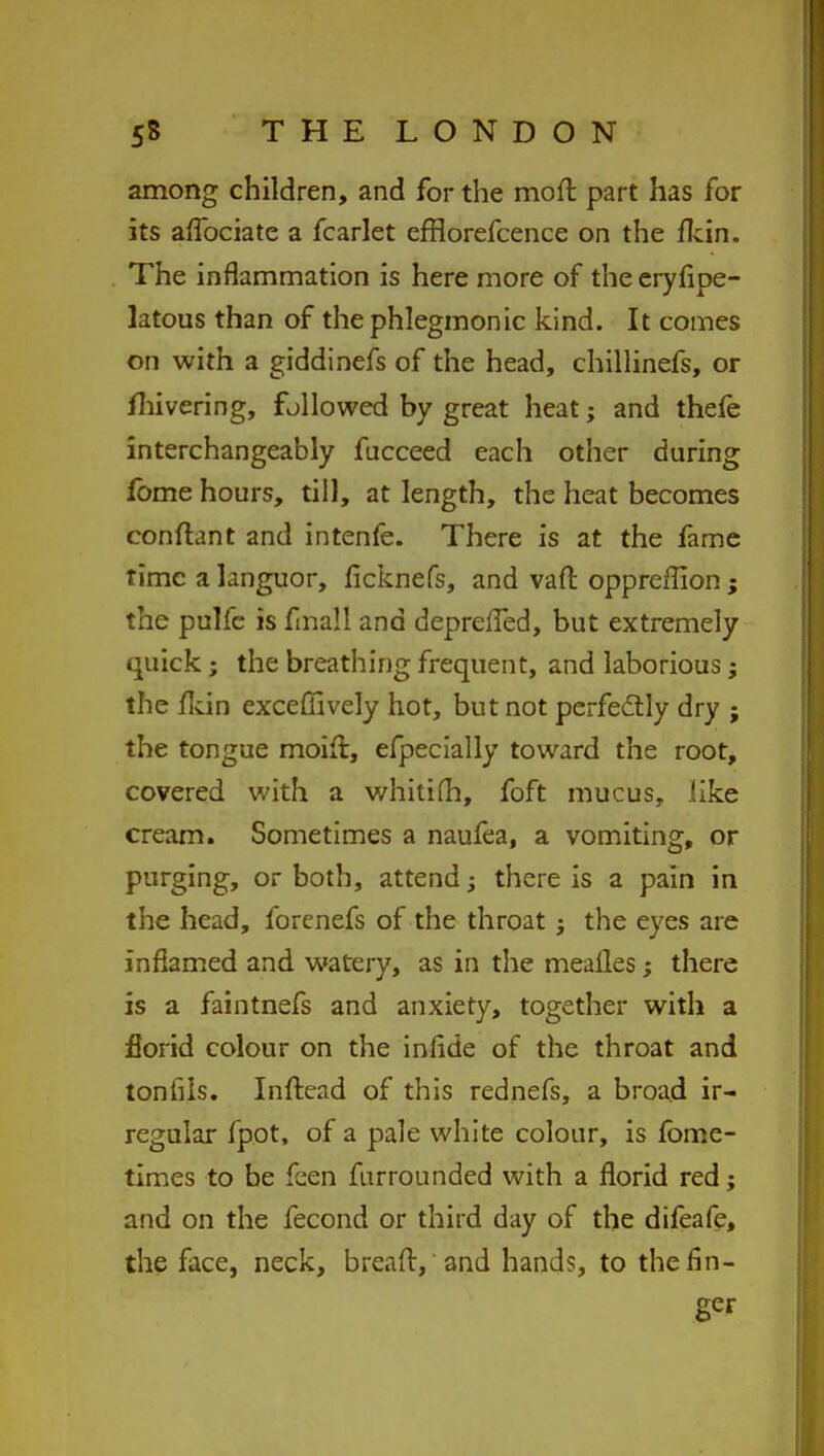 among children, and for the moft part has for its aflbciate a fcarlet efflorefcence on the fkin. The inflammation is here more of the eryfipe- latous than of thephlegmonic kind. It comes on with a giddinefs of the head, chillinefs, or fhivering, followed by great heat; and thefe interchangeably fucceed each other during fome hours, till, at length, the heat becomes conftant and intenfe. There is at the fame time a languor, ficknefs, and vaft oppreffion; the pulfc is fma!l and deprdTed, but extremely quick; the breathing frequent, and laborious; the /kin exceffively hot, but not perfectly dry ; the tongue moift, efpecially toward the root, covered with a whitifh, foft mucus, like cream. Sometimes a naufea, a vomiting, or purging, or both, attend; there is a pain in the head, forenefs of the throat j the eyes are inflamed and watery, as in the meailes; there is a faintnefs and anxiety, together with a florid colour on the infide of the throat and tonfils. Inftead of this rednefs, a broa.d ir- regular fpot, of a pale white colour, is fome- times to be feen furrounded with a florid red; and on the fecond or third day of the difeafe, the face, neck, bread,'and hands, to the fin- ger