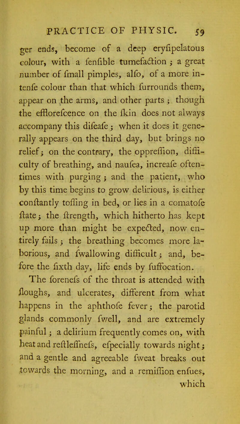 ger ends, become of a deep eryfipelatous colour, with a fenfible tumefaction ; a great number of fmall pimples, alfo, of a more in- tenfe colour than that which furrounds them, appear on the arms, and other parts ; though the efflorefcence on the fkin does not always accompany this difeafe; when it does it gene- rally appears on the third day, but brings no relief; on the contrary, the oppreffion, diffi- culty of breathing, and naufea, increafe often- times with purging j and the patient, who by this time begins to grow delirious, is either constantly toffing in bed, or lies in a comatofe Hate; the ftrength, which hitherto has kept up more than might be expected, now en- tirely fails 3 the breathing becomes more la- borious, and fwallowing difficult -y and, be- fore the fixth day, life ends by fufFocation. The forenefs of the throat is attended with floughs, and ulcerates, different from what happens in the aphthofe fever; the parotid glands commonly fwell, and are extremely painful; a delirium frequently comes on, with heat and reftlefihefs, efpecially towards night; and a gentle and agreeable fweat breaks out towards the morning, and a remiffion enfues, which