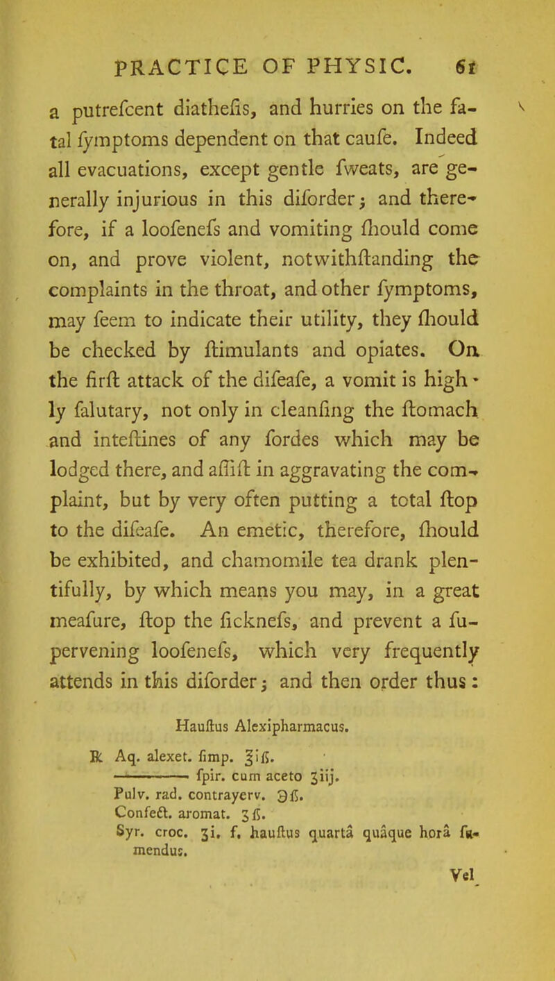 a putrefcent diathens, and hurries on the fa- tal fymptoms dependent on that caufe. Indeed all evacuations, except gentle fweats, are ge- nerally injurious in this diforder j and there- fore, if a loofenefs and vomiting mould come on, and prove violent, notwithftanding the complaints in the throat, and other fymptoms, may feem to indicate their utility, they mould be checked by ftimulants and opiates. On. the firft attack of the difeafe, a vomit is high • ly falutary, not only in cleaning the ftomach and inteftines of any fordes which may be lodged there, and affift in aggravating the com- plaint, but by very often putting a total flop to the difeafe. An emetic, therefore, mould be exhibited, and chamomile tea drank plen- tifully, by which means you may, in a great meafure, flop the licknefs, and prevent a fu- pervening loofenefs, which very frequently attends in this diforder; and then order thus: Hauftus Alcxipharmacus. R Aq. alexet. fimp. Jjifi. ————— fpir. cum ace to jiij. Pulv. rad. contrayerv. 3fl. Confeft. aromat. 3 f5. Syr. croc. 3L f, hauftus quarta quaque hora fa- mendus.