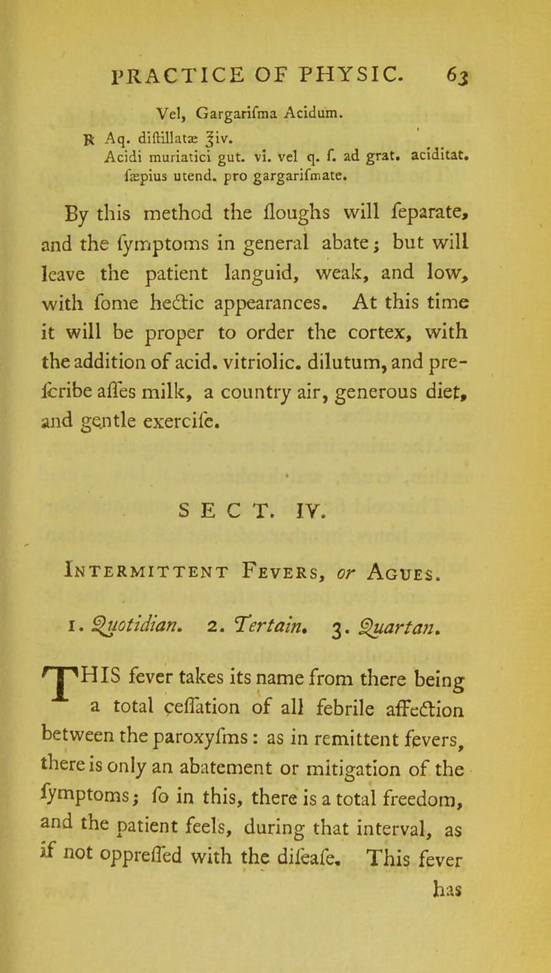 Vel, Gargarifma Acidum. R Aq. diftillatas ^iv. Acidi muriatici gut. vi. vel q. f. ad grat. aciditat. fspius utend. pro gargarifmate. By this method the floughs will feparate, and the fymptoms in general abate; but will leave the patient languid, weak, and low, with fome hectic appearances. At this time it will be proper to order the cortex, with the addition of acid, vitriolic, dilutum, and pre- Icribe affes milk, a country air, generous diet, and gentle exercife. SECT. IV. Intermittent Fevers, or Agues. 1. Quotidian. 2. Tertain. 3. Quartan. ^J^HIS fever takes its name from there being a total reflation of all febrile affe&ion between the paroxyfms: as in remittent fevers, there is only an abatement or mitigation of the fymptoms; fo in this, there is a total freedom, and the patient feels, during that interval, as if not opprefled with the difeafe. This fever has