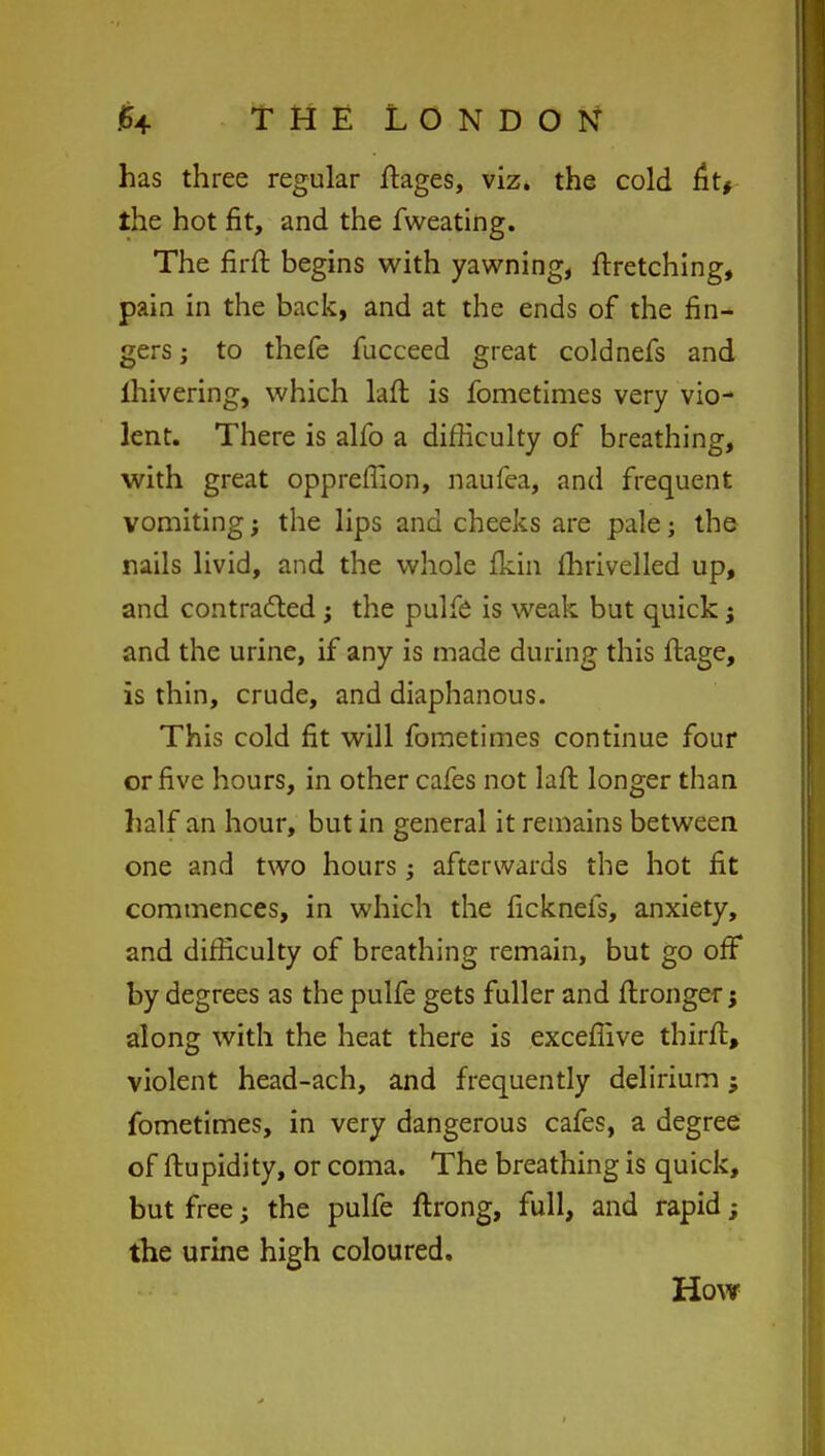 has three regular ftages, viz. the cold fit* the hot fit, and the fweating. The firft begins with yawning, ftretching, pain in the back, and at the ends of the fin- gers ; to thefe fucceed great coldnefs and lhivering, which laft is fometimes very vio- lent. There is alfo a difficulty of breathing, with great oppreffion, naufea, and frequent vomiting j the lips and cheeks are pale; the nails livid, and the whole fkin Ihrivelled up, and contracted; the pulfe is weak but quick j and the urine, if any is made during this ftage, is thin, crude, and diaphanous. This cold fit will fometimes continue four or five hours, in other cafes not laft longer than half an hour, but in general it remains between one and two hours; afterwards the hot fit commences, in which the ficknefs, anxiety, and difficulty of breathing remain, but go off by degrees as the pulfe gets fuller and ftronger; along with the heat there is exceffive thirft, violent head-ach, and frequently delirium; fometimes, in very dangerous cafes, a degree of ftupidity, or coma. The breathing is quick, but free; the pulfe ftrong, full, and rapid; the urine high coloured. How