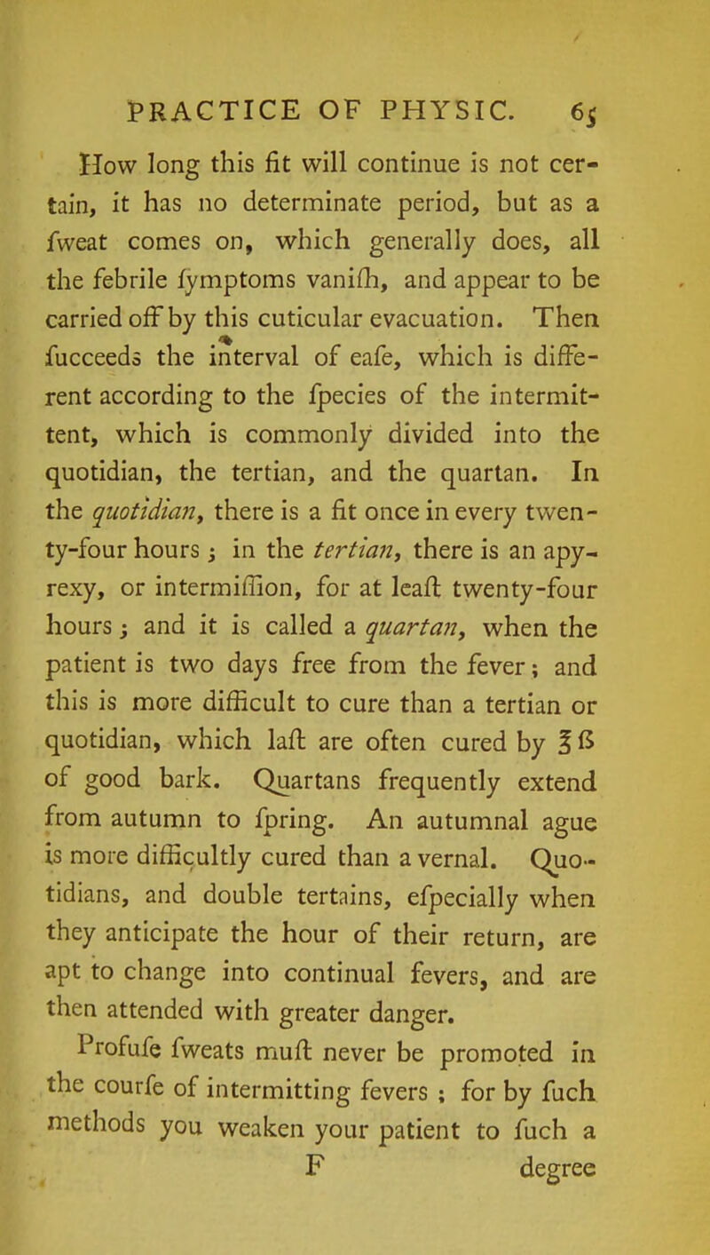 How long this fit will continue is not cer- tain, it has no determinate period, but as a fweat comes on, which generally does, all the febrile fymptoms vanim, and appear to be carried offby this cuticular evacuation. Then fucceeds the interval of eafe, which is diffe- rent according to the fpecies of the intermit- tent, which is commonly divided into the quotidian, the tertian, and the quartan. In the quotidian t there is a fit once in every twen- ty-four hours i in the tertian, there is an apy- rexy, or intermiffion, for at leaft twenty-four hours 3 and it is called a quartan, when the patient is two days free from the fever; and this is more difficult to cure than a tertian or quotidian, which laft are often cured by I £ of good bark. Quartans frequently extend from autumn to fpring. An autumnal ague is more difficultly cured than a vernal. Quo- tidians, and double tertains, efpecially when they anticipate the hour of their return, are apt to change into continual fevers, and are then attended with greater danger. Profufe fweats muft never be promoted in the courfe of intermitting fevers ; for by fuch methods you weaken your patient to fuch a F degree