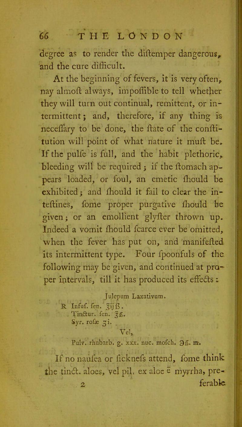 degree as to render the diftemper dangerous, and the cure difficult. At the beginning of fevers, it is very often, nay almoft always, impoffible to tell whether they will turn out continual, remittent, or in- termittent ; and, therefore, if any thing is neceffary to be done, the urate of the confti- tution will point of what nature it muft be. If the pulfe is full, and the habit plethoric,, bleeding will be required ; if the ftomach ap- pears loaded, or foul, an emetic mould be exhibited; and mould it fail to clear the in- terlines, fome proper purgative mould be given; or an emollient glyfler thrown up. Indeed a vomit mould fcarce ever be omitted, when the fever has put on, and manifefted its intermittent type. Four fpoonfuls of the following may be given, and continued at pro- per intervals, till it has produced its effedts : Julepum Laxativum. R Infuf. fen. |y ft . Tin&ur. fen. Jfi. Syr. rofae Ve1r Pulv. rhubarb, g. xxx. nuc. mofch. 315. m. If no naufea or ficknefs attend, fome think the tinct. aloes, vel pil. ex aloe e myrrha, pre- 2 ferable.