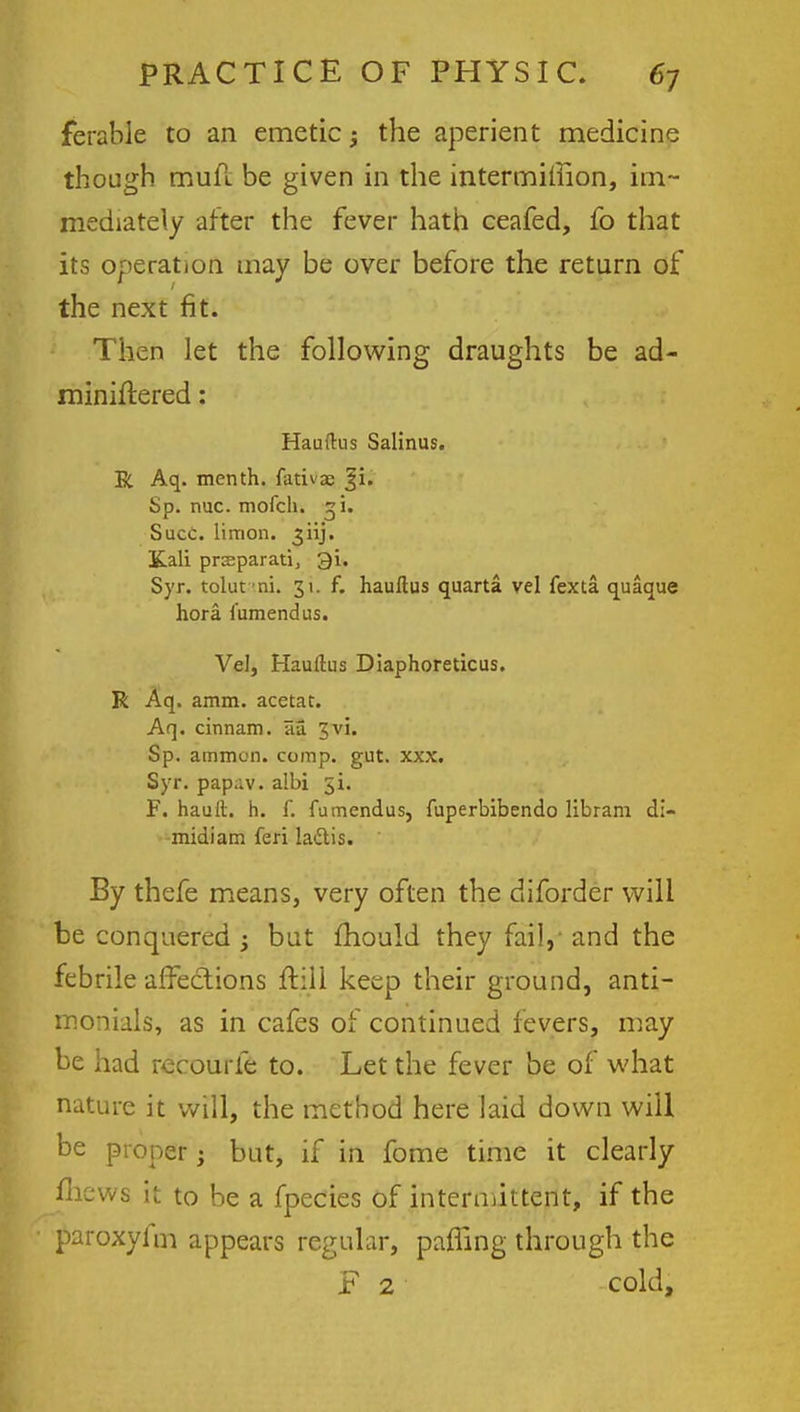 ferable to an emetic; the aperient medicine though muft be given in the intermiinon, im- mediately after the fever hath ceafed, fo that its operation may be over before the return of the next fit. Then let the following draughts be ad- miniflered: Hauftus Salinus. R Aq. menth. fativa? bp. nuc. mofch. si. Succ. limon. 3 iij. Kali prseparati, 31. Syr. tolut ni. 31. f. haultus quarta vel fexta quaque hora lumendus. Vel, Haultus Diaphoreticus. R Aq. amm. acetat. Aq. cinnam. au 3vi. Sp. amnion, comp. gut. xxx. Syr. pap;:v. a!bi 31. F. hault. h. f. fumendus, fuperbibendo libram di- midiam feri la&is. By thefe means, very often the diforder will be conquered ; but mould they fail,- and the febrile affections ftiil keep their ground, anti- momals, as in cafes of continued fevers, may be had recourfe to. Let the fever be of what nature it will, the method here laid down will be proper; but, if in fome time it clearly mews it to be a fpecies of intermittent, if the paroxyiiri appears regular, pafling through the F 2 cold,
