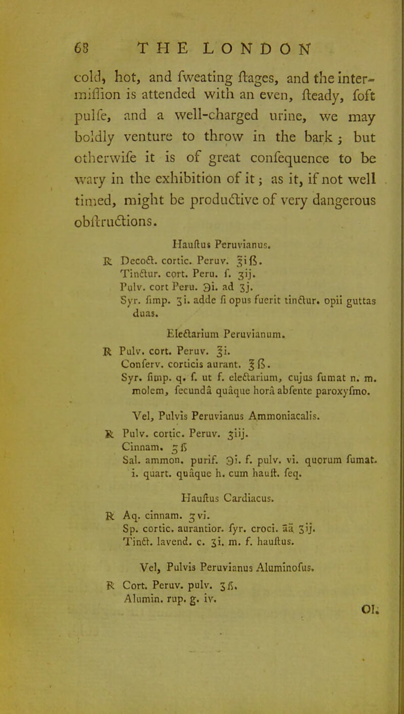 cold, hot, and fweating ftages, and the inter- miffion is attended with an even, fteady, foft pulfe, and a well-charged urine, we may boldly venture to throw in the bark -3 but otherwife it is of great confequence to be wary in the exhibition of it; as it, if not well timed, might be productive of very dangerous obstructions. Hauftus Pcruvianus. R Dccod. cortic. Peruv. 31 f$. Tinctur. cprt. Peru. f. 3ij. Pulv. cort Peru. 3i. ad 3j. Syr. fimp. 31. adde fi opus fuerit tindtur. opii guttas duas. Elcdlarium Peruvianum. R Pulv. cort. Peruv. |i. Conferv. conicis aurant. Syr. fimp. q. f. ut f. ele&arium, cujus fumat n. m. molcm, fecunda quaque honlabfente paroxyfmo. Vel, Pulvis Peruvianus Ammoniacalis. R Pulv. cortic. Peruv. ^iij. Cinnam. 5 Sal. ammon. purif. 3i. f. pulv. vi. quorum fumat. i. quart, quaque h. cum hauft. feq. Hauftus Cardiacus. R Aq. cinnam. svl. Sp. cortic. aurantior. fyr. croci. Sa 31J. Tinft. lavend. c. ji. m. f. hauftus. Vel, Pulvis Peruvianus Aluminofus. R Cort. Peruv. pulv. 3/5. Alumin. rup. g. iv. OI.