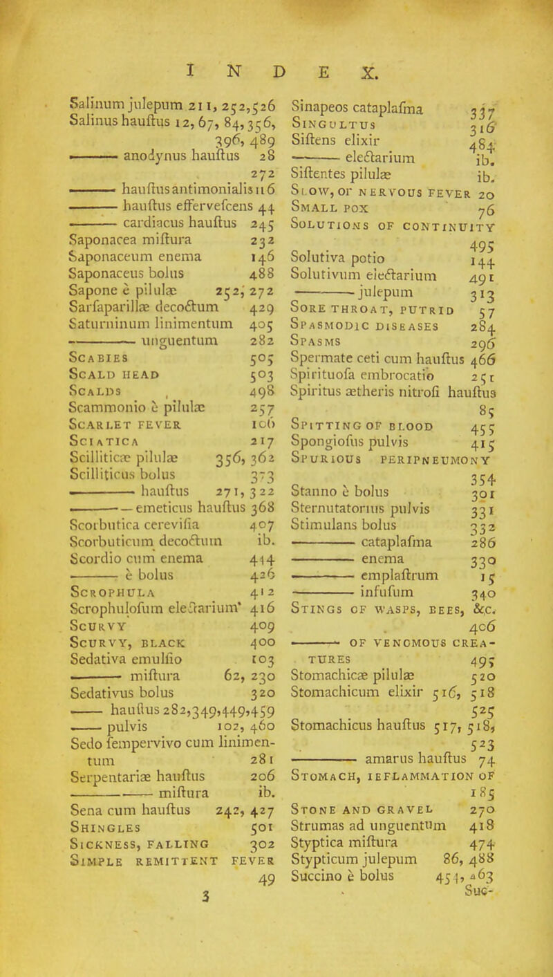 Salinum julepum 211, 252,526 Salinus hauftus 12,67, 84>356, 396, 489 ■ anodynus hauftus 28 272 ■ hauftusantimoniaJisit6 hauftus effervefcens 44 . cardiacus hauftus 245 Saponacea miftura Saponaceum enema Saponaceus bolus Sapone e pilulac 252 Sarfaparillas decoctum Satuniinum linimentiim unguentum ScA EIES Scald head Scalds Scammonio h pilulac Scarlet fever Sciatica Scilliticre pilulae Scilliticus bolus ■ hauftus 232 146 488 272 429 405 282 5°; S°3 498 257 IC() 217 356,362 n - -» 0' J 271, 322 -emeticus hauftus 368 Scorbutica cerevifia Scorbuticum decoctum Scordio cum enema ■ h bolus Scrophula Scrophulofum ele:tarium* 416 407 ib. 4H 426 412 Scurvy Scurvy, black Sedativa emullio — ■ miftura 409 400 103 62, 230 320 Sedativus bolus hautlus 282,349,449,459 — pulvis 102, 460 Sedo fempervivo cum linimen turn Serpentarias hauftus miftura Sena cum hauftus Shingles Sickness, falling Simple remittent 281 206 ib. 242, 427 501 302 FEVER 49 Sinapeos cataplafma 33* Singultus ^16 Siftens elixir ^g^ eleftarium jb. Siftentes pilula? ib. Slow,or nervous fever 20 Small pox 76 Solutions of continuity 495 Solutiva potio 144. Solutivum eiectarium 491 julepum 313 Sore throat, putrid 57 Spasmodic diseases 2S4. Spasms 295 Spermate ceti cum hauftus 466 Spirituofa embrocatio 251 Spiritus setheris nitrofi hauftii3 c 8? OPITTING OF BLOOD 455 Spongiosis pulvis 415 Spurious peripneumony 354 Stanno e bolus 301 Sternutatonus pulvis 331 Stimulans bolus 332 ■ cataplafma 286 enema 330 emplaftrum 15 infufum 340 Stings of wasps, eees, &c. 406 OF VENOMOUS CREA- TURES 49J Stomachics pilulae 520 Stomachicum elixir 51(3, 518 1 S2S Stomachicus hauftus 517, 518, , n 523 amarus hauftus 74 Stomach, ieflammation of I8S Stone and gravel 270 Strumas ad unguentum 418 Styptica miftura 474 Stypticum julepum 86, 488 Succino e bolus 45 ;, a 63 Sue-