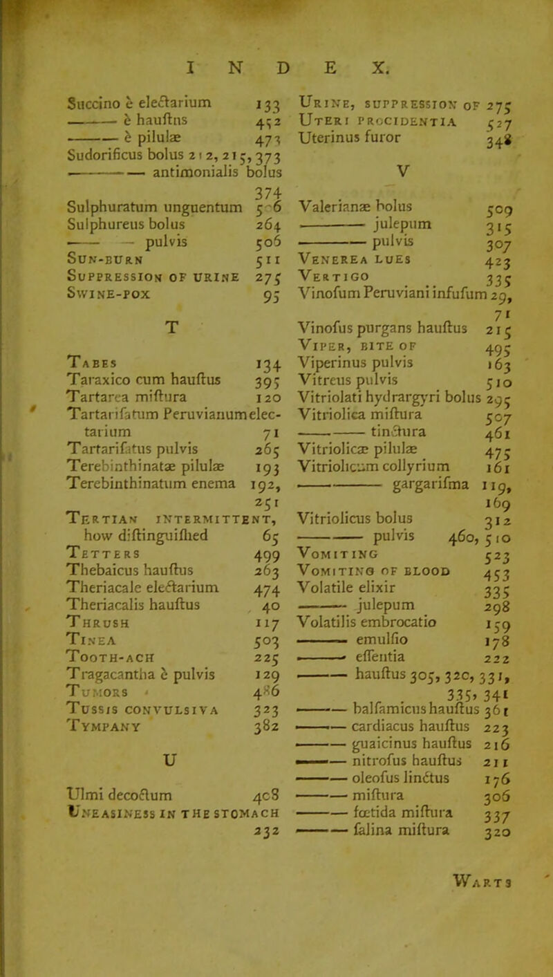 Succino e electarium h hauftns —— e pilulae J33 47 ^ Sudorificus bolus 212,215,373 • ■ antimonialis bolus Sulphuratum unguentum Sulphureus bolus ■ — pulvis Sun-burn Suppression of urine Swine-pox 5-6 264 506 511 27$ 95 Tabes 134 Taraxico cum hauftus 395 Tartarca miftura 120 Tartarifarum Peruvianum elec- tarium 71 Tarrarifatus pulvis 265 Terebinthinatae pilulae 193 Terebinthinatum enema 192, Tertian intermittent, how diftinguiflied 65 Tetters 499 Thebaicus hauftus 263 Theriacale ele&arium 474 Theriacalis hauftus 40 Thrush 117 Tinea 503 Tooth-ach 225 Tragacantha e pulvis 129 Tumors < 4X6 tussis convulsiva 323 Tympany 382 U Ulmi decoflum 408 Uneasiness in the stomach 232 Urine, suppression of 275 Uteri procidentia 527 Uterinus furor Valerianae bolus julepum pulvis 509 3'5 3°7 423 335 Venerea lues Vertigo Vinofum Peruviani infufum 29, 71 Vinofus purgans hauftus 21c Viper, bite of 495 Viperinus pulvis 163 Vitreus pulvis jj0 Vitriolati hydrargyri bolus 295 Vitriolica miftura 507 tinchira 461 Vitriolic^ pilulae 47- Vitriohcum colly ri u m 161 . gargarifma 119, 169 Vitriolicus bolus 312 pulvis 460, 5 10 Vomiting 523 Vomiting of blood Volatile elixir julepum 453 335 298 Volatilis embrocatio 159 —— emulfio 178 ■ • eflentia 222 hauftus 305, 32c, 331, . 335» 341 ——— balfamicushauftus 361 ——— cardiacus hauftus 223 ——guaicinus hauftus 216 ■ — nitrofus hauftus 211 ——— oleofus lindtus 176 ——— miftura 306 ■■ — fcetida miftura 337 « falina miftura 320 Warts