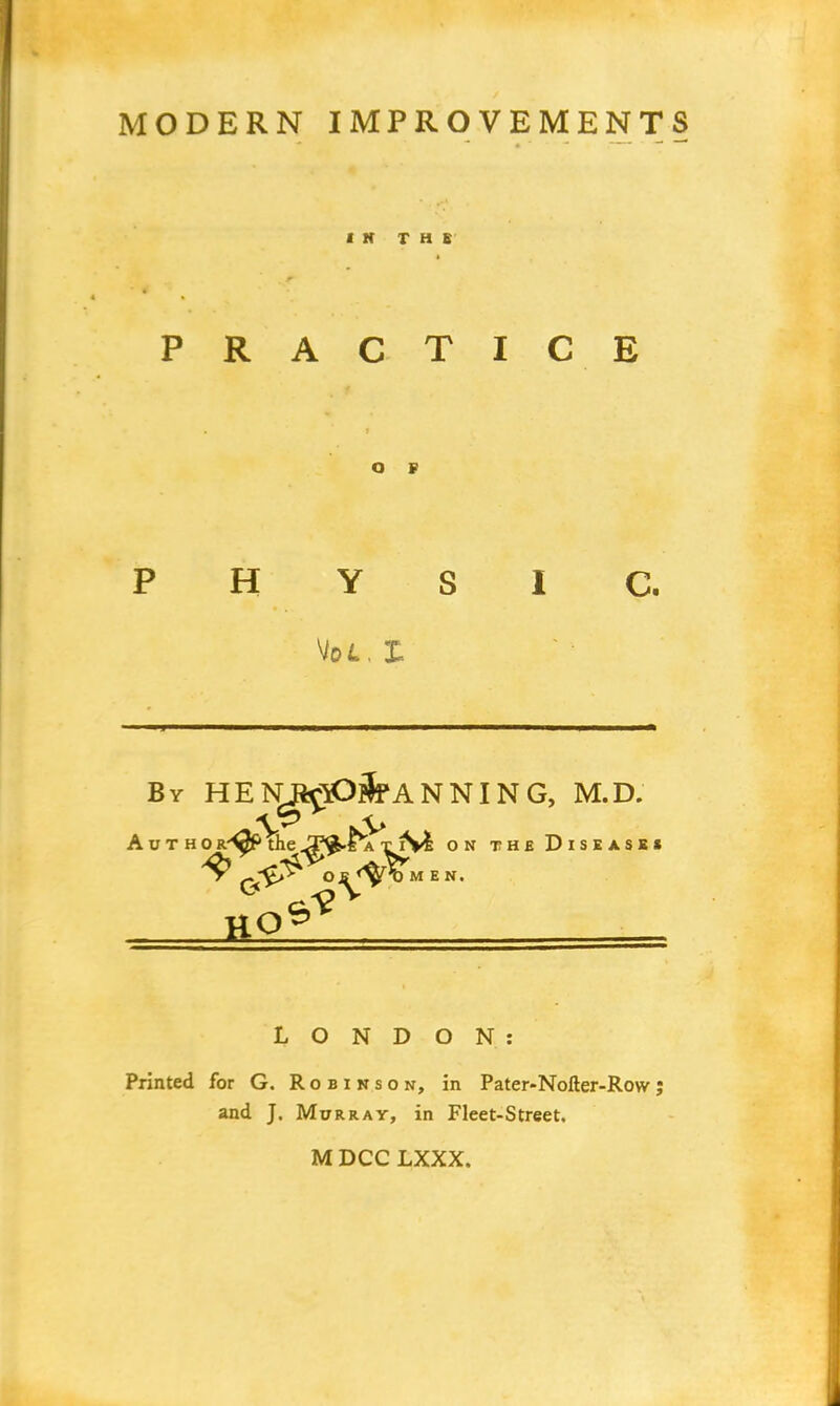 PRACTIC E PHYSIC. Vot. I. By HE NjfcrtD?lf A N NI N G, M.D. Autho R^f> the Jj|F$.Fa xiVi on the Disease* ^ O £ <fy%M E N. LONDON: Printed for G. Robinson, in Pater-Nolter-Row; and J. Murray, in Fleet-Street, M DCC LXXX.