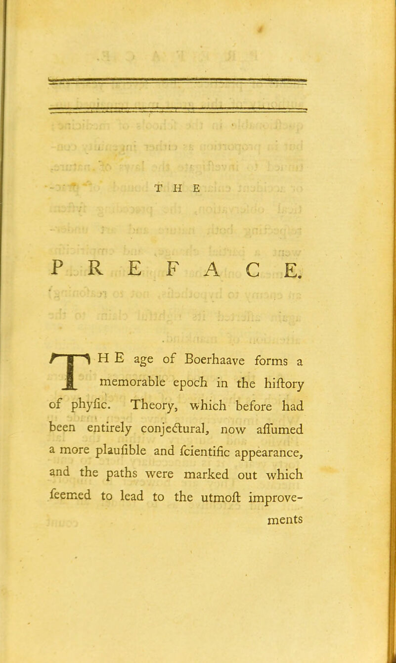 THE PREFACE. THE age of Boerhaave forms a memorable epoch in the hiftory of phyfic. Theory, which before had been entirely conjectural, now aflumed a more plaufible and fcientific appearance, and the paths were marked out which feemed to lead to the utmoft improve- ments