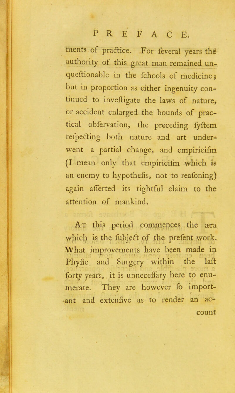 ments of practice. For feveral years the authority of this great man remained un- questionable in the fchools of medicine; but in proportion as either ingenuity con- tinued to inveftigate the laws of nature, or accident enlarged the bounds of prac- tical obfervation, the preceding fyftem refpe&ing both nature and art under- went a partial change, and empiricifm (I mean only that empiricifm which is an enemy to hypothefis, not to reafoning) again afferted its rightful claim to the attention of mankind. At this period commences the aera which is the fubjecl: of the prefent work. What improvements have been made in Phyfic and Surgery within the laft forty years, it is unneceflary here to enu- merate. They are however fo import- ant and extenfive as to render an ac- count