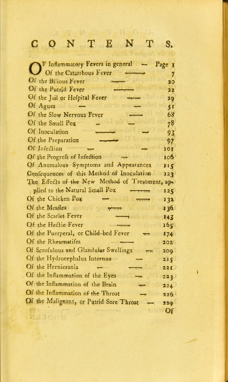 CONTE NTS. OF Inflammatory Fevers in general •— Page f Of the Catarrhous Fever — * 7 Of the Bilious Fever —->— %o Of the Putrid Fever *—si—— 22 Of the Jail or Hofpital Fever 39 Of Agues — 1- §1 Of the Slow Nervous Fever —— 68 Of the Small Po* — 78 Of Inoculation • <.• —* 93 Of the Preparation ■ ■ —» 97 Of Infection -» IOl Of the Progrefs of Infection jo6 Of Anomalous Symptoms and Appearances I15 Confequences of this Method of inoculation J23 The Effects of the New Method of Treatment, ap? plied to the Natural Small Po* —r—-R 12$ Of the Chicken Po* «■<- 132 Of the Meafles 7 136 Of the Scarlet Fever —-1 143 Of the HecYie Fever J65 Of the Puerperal, or Child-bed Fever -m. . 174 Of the Rheumatifm ■ . •——• 202 Of Scrofulous and Glandular Swellings m- 209 Of the Hydrocephalus Intern us- —- 2J£ Of the Hernicranta — -—:—1 221 Of the Inflammation of the Eyes 223 Of the Inflammation of the Brain 224 Of the Inflammation of the Throat *•# 226 Of the Malignant, or Pmrid Sore Throat 4- 219 Of