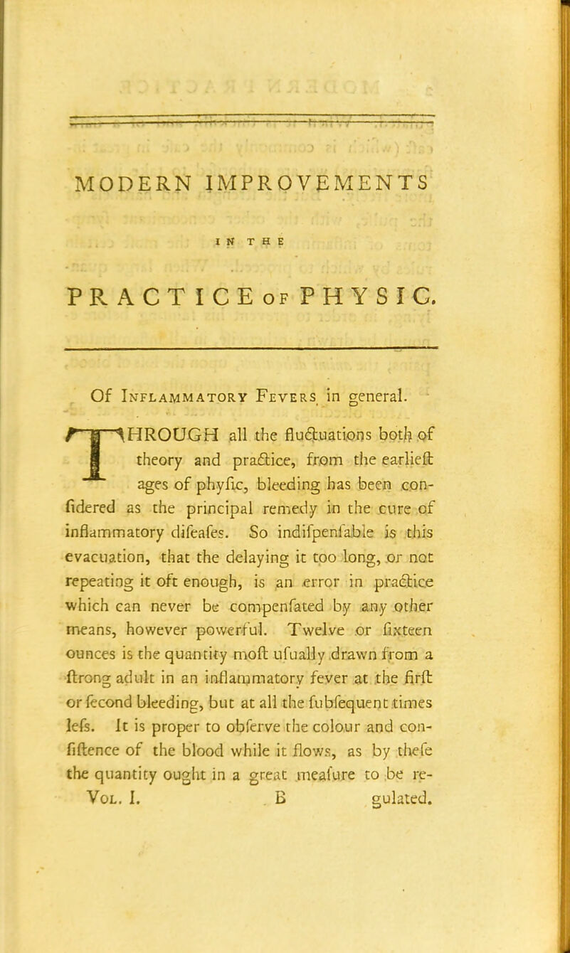 MODERN IMPROVEMENTS IN THE PRACTICE of PHYSIC. Of Inflammatory Fevers in general. THROUGH all the fluctuations both of theory and practice, from the earlieft ages of phyfic, bleeding has been con- fidered as the principal remedy in the cure of inflammatory difeafes. So indifpenfable is this evacuation, that the delaying it too long, or not repeating it oft enough, is an error in practice which can never be compenfated by any other means, however powerful. Twelve or fix teen ounces is the quantity mod ufually drawn from a ftrong adult in an inflammatory fever at the firft or fecond bleeding, but at all the fubfequent times lefs. It is proper to obferve the colour and con- fidence of the blood while it flows, as by thefe the quantity ought in a great mealure to be re-