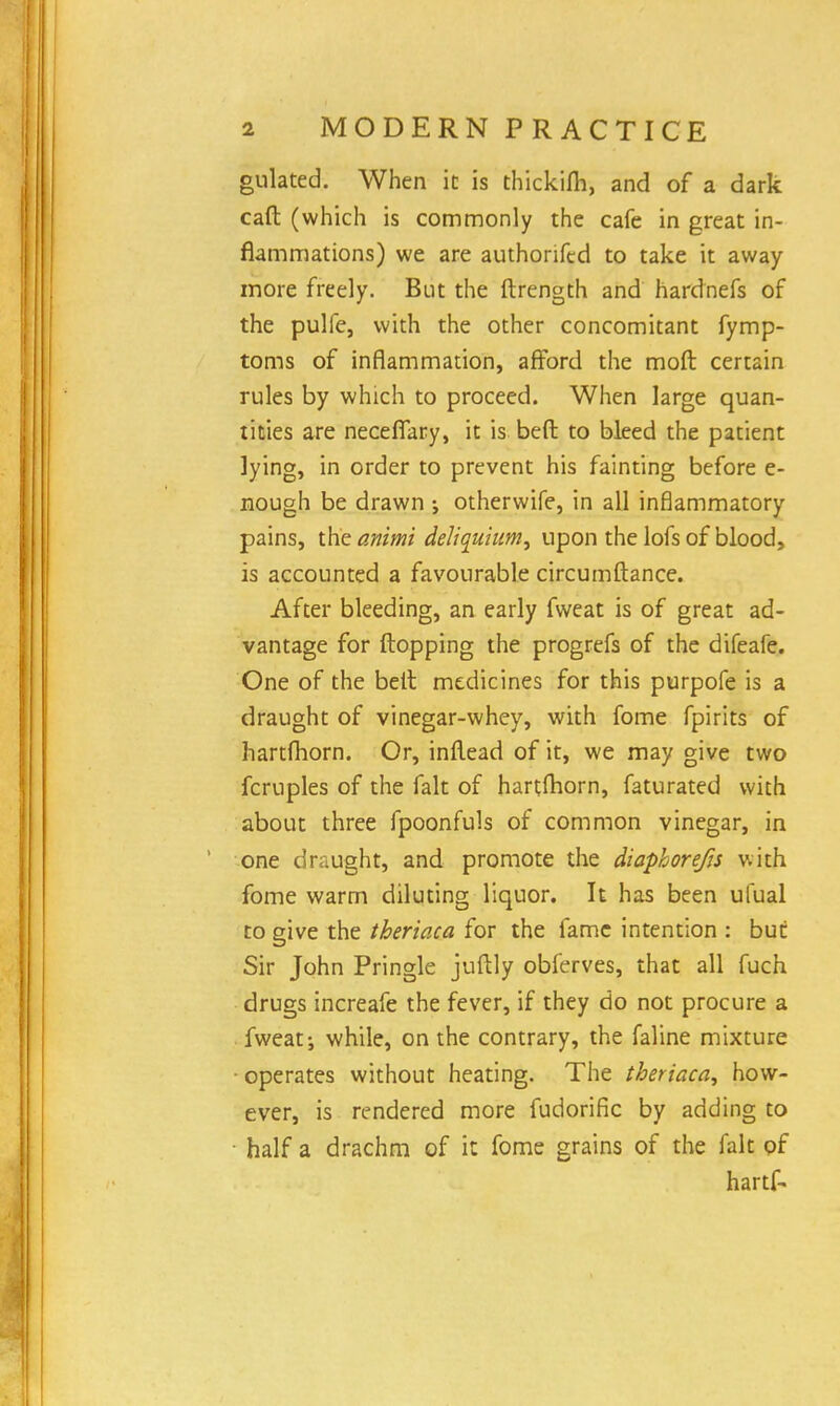 gulated. When it is thickifh, and of a dark caft (which is commonly the cafe in great in- flammations) we are authonfcd to take it away more freely. But the ftrength and hardnefs of the pulfe, with the other concomitant fymp- toms of inflammation, afford the moft certain rules by which to proceed. When large quan- tities are necefifary, it is beft to bleed the patient lying, in order to prevent his fainting before e- nough be drawn ; otherwife, in all inflammatory pains, the animi deh'quium, upon the lofs of blood, is accounted a favourable circumftance. After bleeding, an early fweat is of great ad- vantage for flopping the progrefs of the difeafe. One of the belt medicines for this purpofe is a draught of vinegar-whey, with fome fpirits of hartfhorn. Or, inflead of it, we may give two fcruples of the fait of hartfhorn, faturated with about three fpoonfuls of common vinegar, in one draught, and promote the diaphorefjs with fome warm diluting liquor. It has been uTual to give the theriaca for the fame intention : but Sir John Pringle juftly obferves, that all fuch drugs increafe the fever, if they do not procure a fweat; while, on the contrary, the faline mixture ■ operates without heating. The theriaca, how- ever, is rendered more fudorific by adding to half a drachm of it fome grains of the fait of hartf-