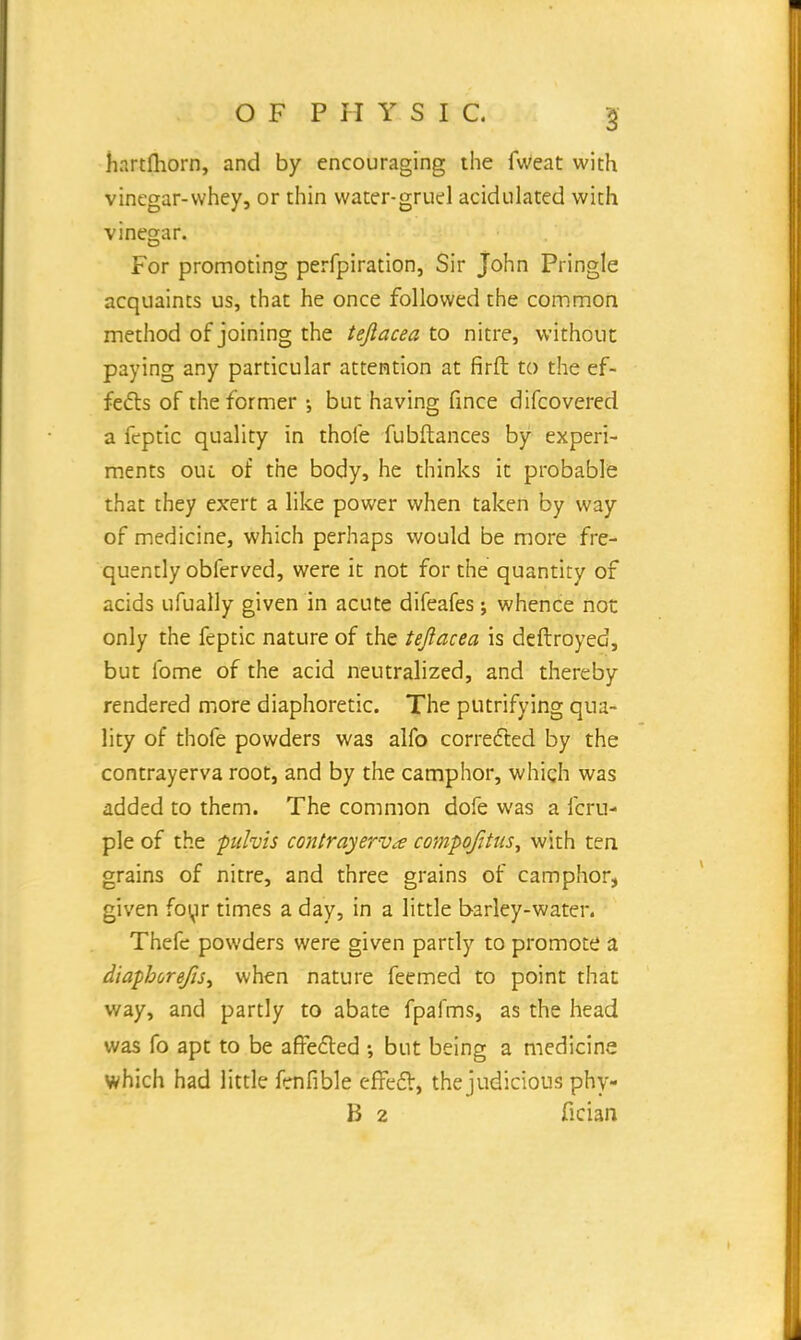 hartfhorn, and by encouraging the fweat with vinegar-whey, or thin water-gruel acidulated with vinegar. For promoting perfpiration, Sir John Pringle acquaints us, that he once followed the common method of joining the teftacea to nitre, without paying any particular attention at firft to the ef- fects of the former •, but having fince difcovered a fcptic quality in thole fubftances by experi- ments oul of the body, he thinks it probable that they exert a like power when taken by way of medicine, which perhaps would be more fre- quently obferved, were it not for the quantity of acids ufually given in acute difeafes; whence not only the feptic nature of the teftacea is deftroyed, but lbme of the acid neutralized, and thereby rendered more diaphoretic. The putrifying qua- lity of thofe powders was alfo corrected by the contrayerva root, and by the camphor, which was added to them. The common dofe was a fcru- ple of the puhis contrayerva compq/ttus, with ten grains of nitre, and three grains of camphor, given foyr times a day, in a little barley-water. Thefe powders were given partly to promote a diaphoreJiSy when nature feemed to point that way, and partly to abate fpafms, as the head was fo apt to be affected •, but being a medicine which had little fenfible effect, the judicious phy- B 2 fician