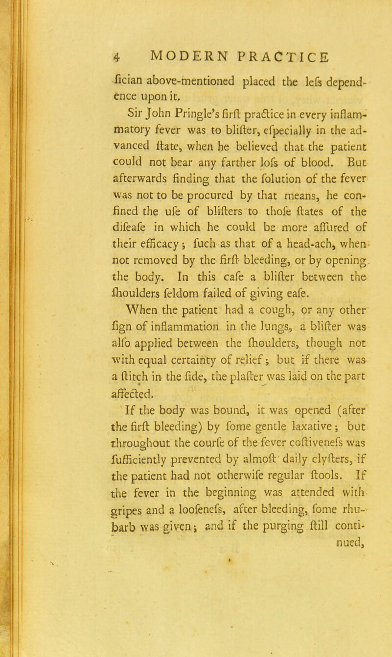 fician above-mentioned placed the lefs depend- ence upon it. Sir John Pringle's firfl: practice in every inflam- matory fever was to blifter, especially in the ad- vanced ftate, when he believed that the patient could not bear any farther lofs of blood. But afterwards finding that the folution of the fever was not to be procured by that means, he con- fined the ufe of blifters to thofe dates of the difeafe in which he could be more aflTured of their efficacy j fuch as that of a head-ach, when not removed by the firft bleeding, or by opening the body. In this cafe a blifter between the moulders feldom failed of giving eafe. When the patient had a cough, or any other fign of inflammation in the lungs, a blifter was alfo applied between the fhoulders, though not with equal certainty of relief; but if there was a ditch in the fide, the plafter was laid on the part affected. If the body was bound, it was opened (after the firft bleeding) by fome gentle laxative; but throughout the courfe of the fever coftivenefs was fufficiently prevented by almoft 'daily clyfters, if the patient had not otherwife regular ftools. If the fever in the beginning was attended with gripes and a loofenefs, after bleeding, fome rhu- barb was given > and if the purging ftill conti- nued,