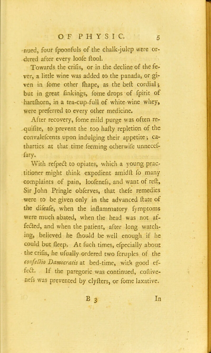 nued, four fpoonfuls of the chalk-julep were or- dered after every loole ftool. Towards the crifis, or in the decline of the fe- ver, a little wine was added to the panada, or gi- ven in fome other fhape, as the belt cordial; but in great finkings, fome drops of fpirit of hartmorn, in a tea-cup-full of white-wine whey, were preferred to every other medicine. After recovery, fome mild purge was often re- quifite, to prevent the too hafty repletion of the convalefcents upon indulging their appetite; ca- thartics at that time feeming otherwife unnecef- fary. With refpect to opiates, which a young prac- titioner might think expedient amidft fo many complaints of pain, loofenefs, and want of reft, Sir John Pringle obferves, that thefe remedies were to be given only in the advanced ftate of the difeafe, when the inflammatory fymptoms were much abated, when the head was not af- fected, and when the patient, after long watch- ing, believed he fhould be well enough if he could but fleep. At fuch times, efpecially about the crifis, he ufually ordered two fcruples of the cor.feaio Damocratis at bed-time, with good ef- fect. If the paregoric was continued, coftive- nefs was prevented by clyfters, or fome laxative. In