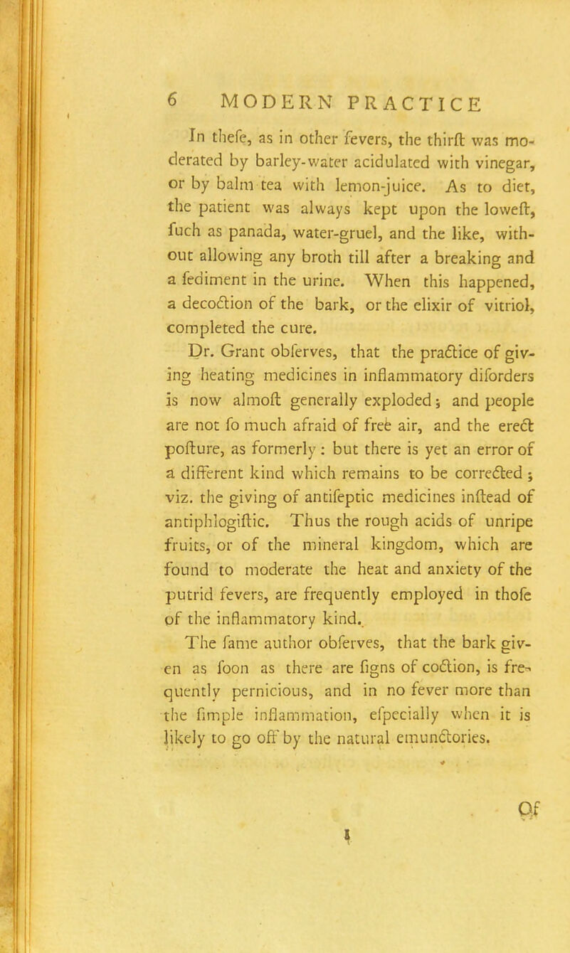 In thefe, as in other fevers, the thirft was mo- derated by barley-water acidulated with vinegar, or by balm tea with lemon-juice. As to diet, the patient was always kept upon the loweft, fuch as panada, water-gruel, and the like, with- out allowing any broth till after a breaking and a fed iment in the urine. When this happened, a decoction of the bark, or the elixir of vitriol, completed the cure. Dr. Grant obferves, that the practice of giv- ing heating medicines in inflammatory diforders is now almoft generally exploded * and people are not fo much afraid of free air, and the erect pofture, as formerly: but there is yet an error of a different kind which remains to be corrected j viz. the giving of antifeptic medicines inftead of antiphlogiftic. Thus the rough acids of unripe fruits, or of the mineral kingdom, which are found to moderate the heat and anxiety of the putrid fevers, are frequently employed in thofe of the inflammatory kind. The fame author obferves, that the bark giv- en as foon as there are figns of coction, is fre-- quentlv pernicious, and in no fever more than the fimple inflammation, efpccially when it is likely to go off by the natural emunctories. Of