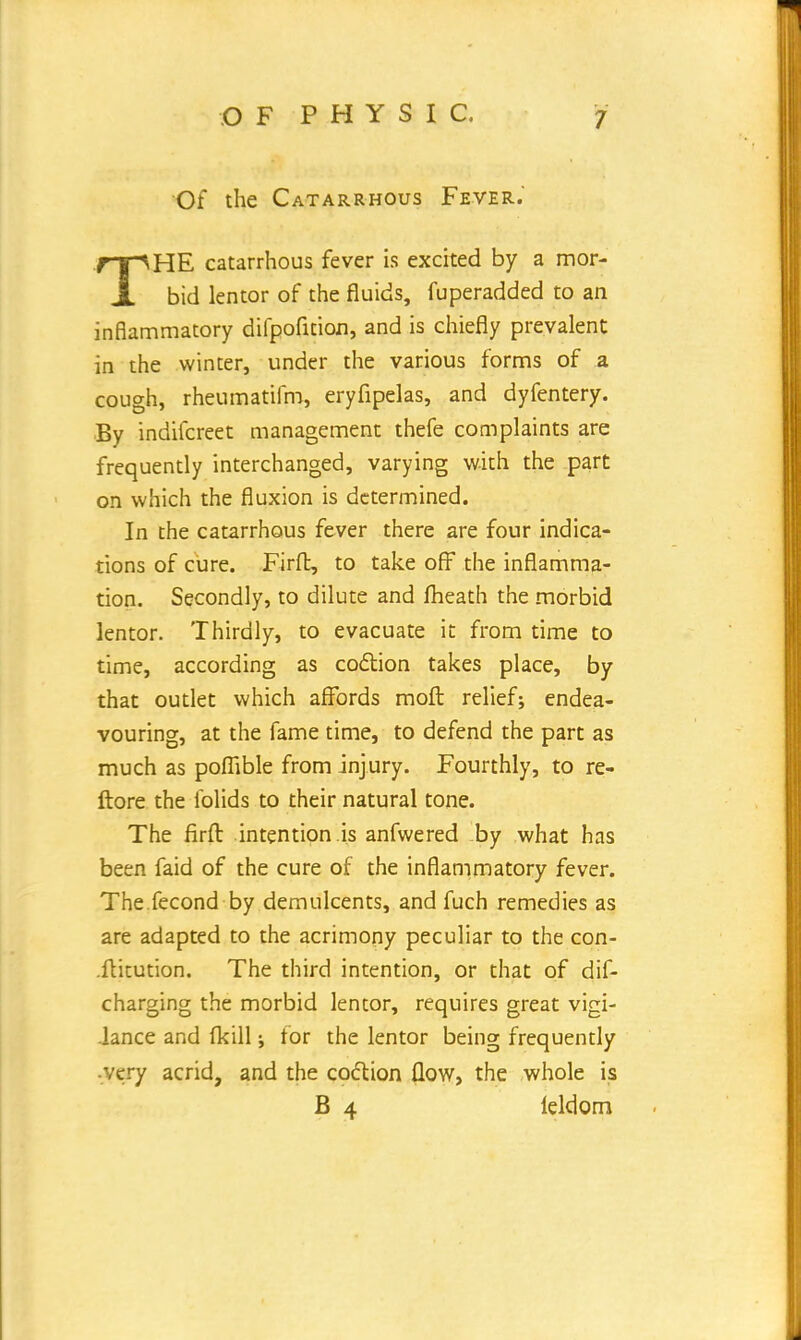 Of the Catarrhous Fever. THE catarrhous fever is excited by a mor- bid lentor of the fluids, fuperadded to an inflammatory difpofition, and is chiefly prevalent in the winter, under the various forms of a cough, rheumatifm, eryfipelas, and dyfentery. By indifcreet management thefe complaints are frequently interchanged, varying with the part on which the fluxion is determined. In the catarrhous fever there are four indica- tions of cure. Firfl:, to take off the inflamma- tion. Secondly, to dilute and fheath the morbid lentor. Thirdly, to evacuate it from time to time, according as coclion takes place, by that outlet which affords molt relief; endea- vouring, at the fame time, to defend the part as much as poflible from injury. Fourthly, to re- ftore the folids to their natural tone. The firfl: intention is anfwered by what has been faid of the cure of the inflammatory fever. The fecond by demulcents, and fuch remedies as are adapted to the acrimony peculiar to the con- .ftitution. The third intention, or that of dif- charging the morbid lentor, requires great vigi- lance and (kill; tor the lentor being frequently very acrid, and the coction flow, the whole is B 4 leldom