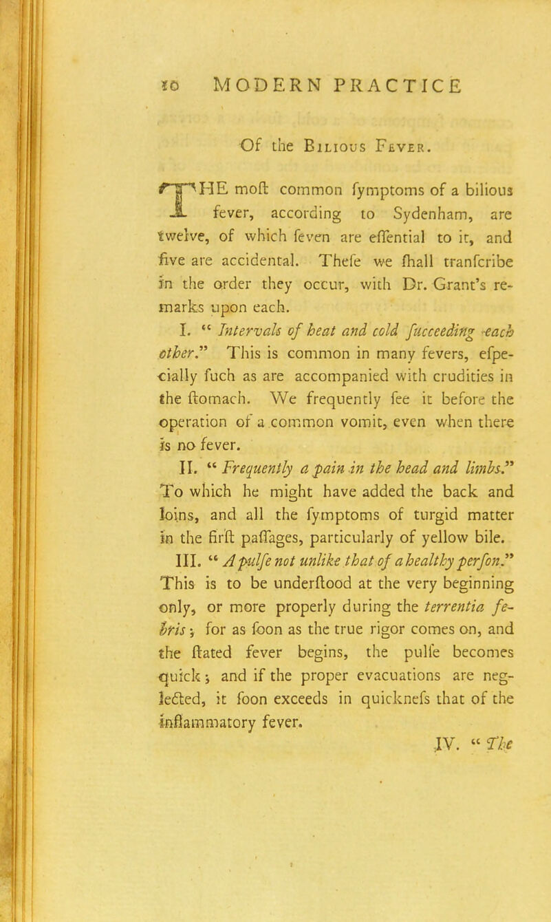 Of the Bilious Fever. HE mod: common fymptoms of a bilious JL fever, according to Sydenham, are twelve, of which feven are eflential to it, and five are accidental. Thefe we mail tranfcribe fn the order they occur, with Dr. Grant's re- marks upon each. I.  Intervals of heat and cold fucceeding each ether. This is common in many fevers, efpe- cially fuch as are accompanied with crudities in the ftomach. We frequently fee it before the operation of a common vomit, even when there is no fever. II.  Frequently a pain.in the head and limbs-. To which he might have added the back and loins, and all the fymptoms of turgid matter in the fir'ft pafTages, particularly of yellow bile. III. A pulfe not unlike that of a healthy perfon. This is to be underftood at the very beginning only, or more properly during the terrentia fe~ Iris \ for as foon as the true rigor comes on, and the ftated fever begins, the pulie becomes quick; and if the proper evacuations are neg- lected, it foon exceeds in quicknefs that of the inflammatory fever. iv.