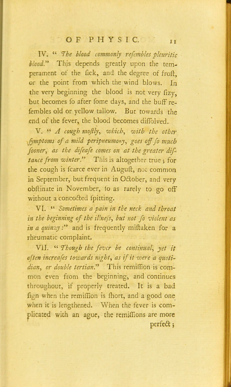 11 IV.  The blood commonly refembles pleuritic blood. This depends greatly upon the tem- perament of the fick, and the degree of froft, or the point from which the wind blows. In the very beginning the blood is not very fizy, but becomes fo after fome days, and the buff re- fembles old or yellow tallow. But towards the end of the fever, the blood becomes diffolved. V.  A cough moflly, which, with the other fymptoms of a mild peripneumony, goes offfo much fooner, as the difeafe comes on at the greater dif tance from winter This is altogether true ; for the cough is fcarce ever in Auguft, not common in September, but frequent in October, and very obftinate in November, 1o as rarely to go off without a concocted fpitting. VI.  Sometimes a pain in the neck and throat hi the beginning of the illnejs, but not fo violent as in a quinzy: and is frequently miftaken for a rheumatic complaint. VII.  Though the fever be continual, yet it often increafes towards night, as if it were a quoti- dian, or double tertian This remiffion is com- mon even from the beginning, and continues throughout, if properly treated. It is a bad fign when the remiffion is fhort, and a good one when it is lengthened. When the fever is com- plicated with an ague, the remtfTions are more perfect;