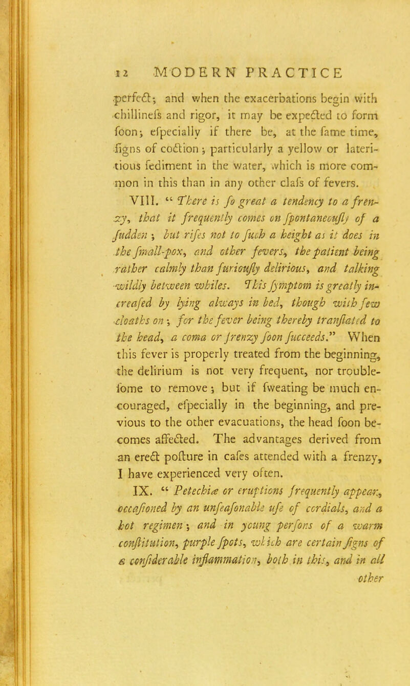 .perfect; and when the exacerbations begin with chillinefs and rigor, it may be expected to form foon; efpecially if there be, at the fame time, figns of coction ; particularly a yellow or lateri- tious fediment in the water, .vhich is more com- mon in this than in any other clafs of fevers. VIII.  Tkere is fo great a tendency to a fren- zy, that it frequently comes on fpontanecuflj of a fuddtn ; but rifes not to fucb a height as it does in the fmall-pox, and other fevers, the patient being rather calmly than furioufly delirious, and talking ■wildly between whiles. This fymptom is greatly in- creafed by lying always in bed, though with few cloaths on ; for the fever being thereby traffic ted to the head, a coma or Jrenzy foon fucceeds. When this fever is properly treated from the beginning, the delirium is not very frequent, nor trouble- some to remove; but if fweating be much en- couraged, efpecially in the beginning, and pre- vious to the other evacuations, the head foon be- comes affected. The advantages derived from an erect pofture in cafes attended with a frenzy, I have experienced very often. IX.  Petechia or eruptions frequently appear., occafioned by an unfeafonabk ufe of cordials, a;;d a hot regimen; and in young perfor.s of a warm confutation, purple fpots, wl ich are certain figns of a cenfiderable inflammation, both in this, and in all other
