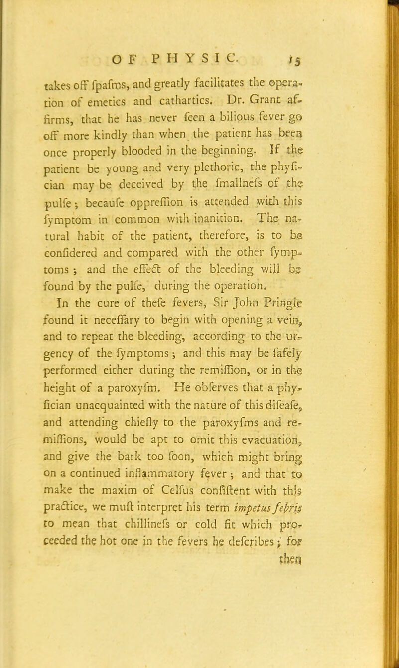 takes off fpafms, and greatly facilitates the opera- tion of emetics and cathartics. Dr. Grant af- firms, that he has never feen a bilious fever go off more kindly than when the patient has been once properly blooded in the beginning. If the patient be young and very plethoric, the phyfi- cian may be deceived by the fmallnefs of the pulfe-, becaufe opprefiion is attended with this fymptom in common with inanition. The na- tural habit of the patient, therefore, is to be confidered and compared with the other fymp^ toms j and the effect of the bleeding will bg found by the pulfe, during the operation. In the cure of thefe fevers, Sir John Pringie found it necefiary to begin with opening a vein, and to repeat the bleeding, according to the ur- gency of the fymptoms ; and this may be fafely performed either during the remiffion, or in the height of a paroxyfm. He obferves that a phy*- fician unacquainted with the nature of this difeafe, and attending chiefly to the paroxyfms and re- mifllons, would be apt to omit this evacuation, and give the bark too foon, which might bring on a continued inflammatory fever •, and that to make the maxim of Celfus confident with this practice, we muft interpret his term impetus febris to mean that chillinefs or cold fit which pro» ceeded the hot one in the fevers he defcribes • fo? then
