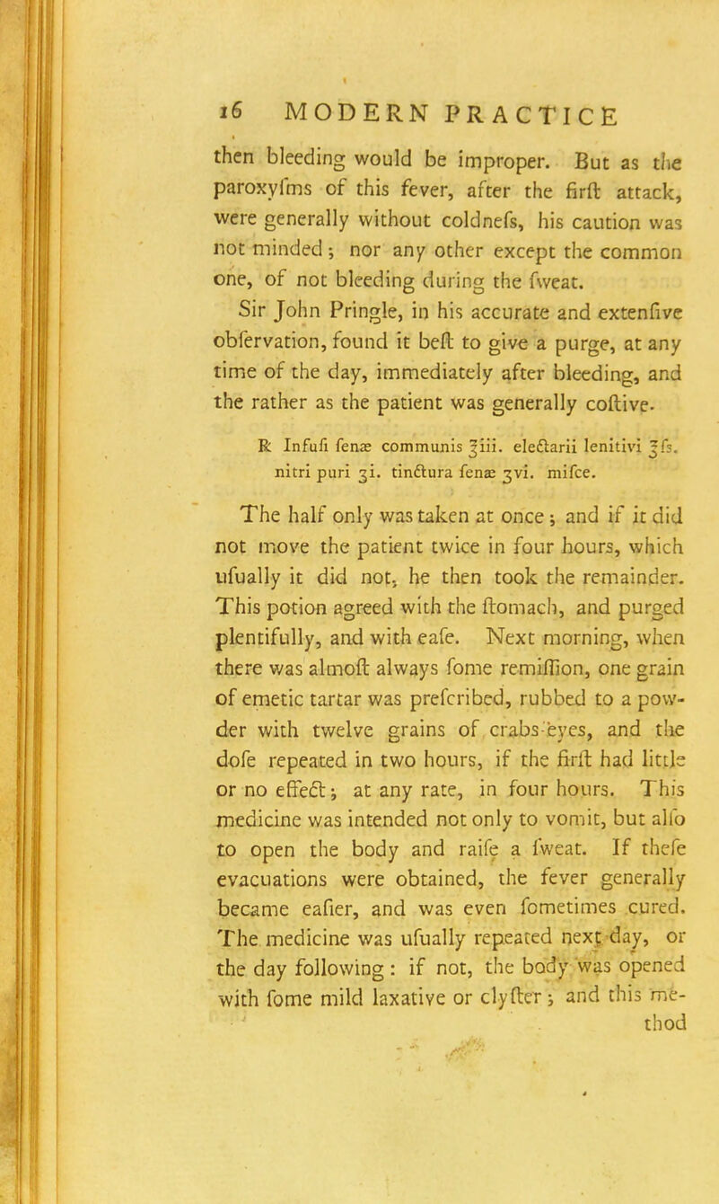 then bleeding would be improper. But as the paroxyfms of this fever, after the firft attack, were generally without coldnefs, his caution was not minded ; nor any other except the common one, of not bleeding during the fweat. Sir John Pringle, in his accurate and extenfive obfervation, found it beft to give a purge, at any time of the day, immediately after bleeding, and the rather as the patient was generally coftive- R Infufi fenae communis ele&arii lenitivi jh, nitri puri 31. tindtura fens 3V1. mifce. The half only was taken at once ; and if it did not move the patient twice in four hours, which ufually it did not. he then took the remainder. This potion agreed with the ftomach, and purged plentifully, and with eafe. Next morning, when there was almoft always fome remifiion, one grain of emetic tartar was prescribed, rubbed to a pow- der with twelve grains of crabs eyes, and the dofe repeated in two hours, if the firft had little or no effect; at any rate, in four hours. This medicine was intended not only to vomit, but alio to open the body and raife a fweat. If thefe evacuations were obtained, the fever generally became eafier, and was even fometimes cured. The medicine was ufually repeated next day, or the day following : if not, the body was opened with fome mild laxative or clyfter; and this me- thod JL flflfl