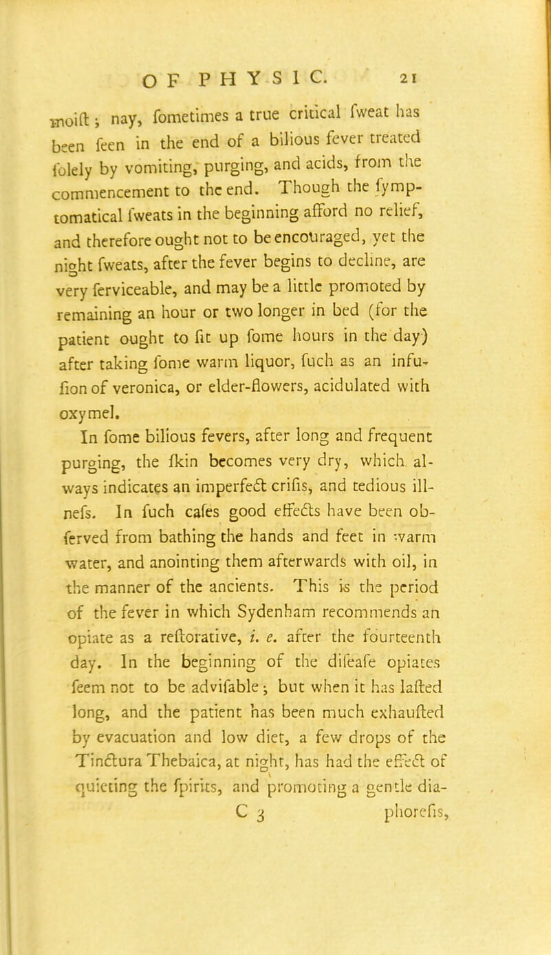 moift s nay, fometimes a true critical fweat has been feen in the end of a bilious fever treated i'olely by vomiting, purging, and acids, from the commencement to the end. Though the fymp- tomatical lweats in the beginning afford no relief, and therefore ought not to be encouraged, yet the nioht fweats, after the fever begins to decline, are very ferviceable, and may be a little promoted by remaining an hour or two longer in bed (for the patient ought to fit up fome hours in the day) after taking fome warm liquor, fuch as an infu- fion of veronica, or elder-flowers, acidulated with oxymel. In fome bilious fevers, after long and frequent purging, the fkin becomes very dry, which al- ways indicates an imperfect crifis, and tedious ill— nefs. In fuch cafes good effects have been ob- ferved from bathing the hands and feet in warm water, and anointing them afterwards with oil, in the manner of the ancients. This is the period of the fever in which Sydenham recommends an opiate as a reftorative, i. e. after the fourteenth day. In the beginning of the difeafe opiates feem not to be advifable ; but when it has lafted long, and the patient has been much exhaufted by evacuation and low diet, a few drops of the Tinctura Thebaica, at night, has had the effect of quieting the fpirits, and promoting a gentle dia- C 3 phoresis,