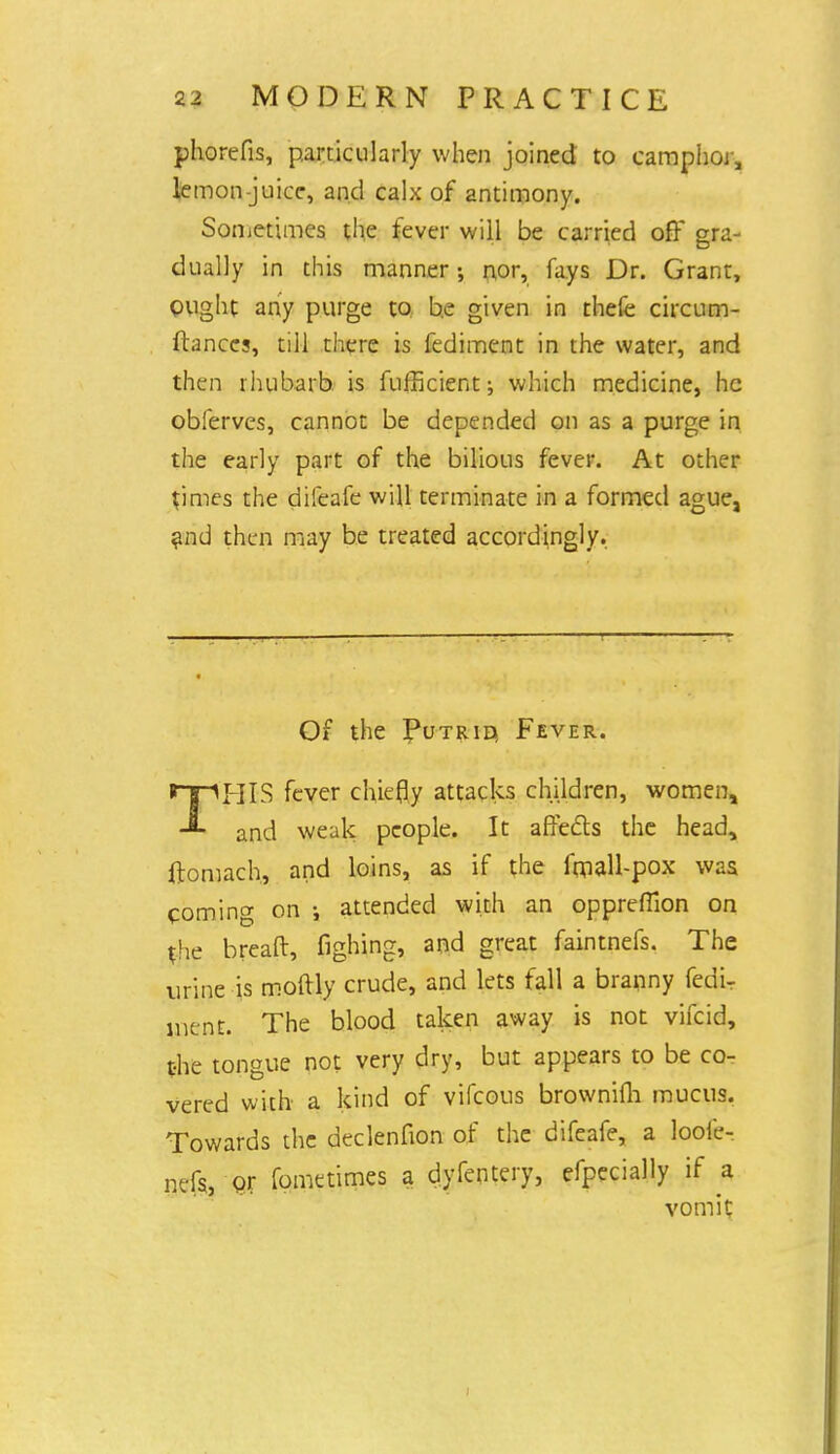 phorefis, particularly when joined to camphor, lemon-juice, and calx of antimony. Sometimes the fever will be carried off gra- dually in this manner •, nor, fays Dr. Grant, ought any purge to be given in thefe circum- ftances, till there is fediment in the water, and then rhubarb is fufficient; which medicine, he obferves, cannot be depended on as a purge in the early part of the bilious fever. At other *imes the difeafe will terminate in a formed ague, and then may be treated accordingly. Of the Putrid, Fever. THIS fever chiefly attacks children, women, and weak people. It affects the head, ftomach, and loins, as if the fmall-pox was coming on attended with an opprefiion on *he breaft, fighing, and great faintnefs. The urine is moftly crude, and lets fall a branny fedi- ment. The blood taken away is not vifcid, the tongue not very dry, but appears to be co- vered with a kind of vifcous brownifli mucus. Towards the declenfion of the difeafe, a looie- nefs, or fometimes a dyfentery, efpecially if a vomit