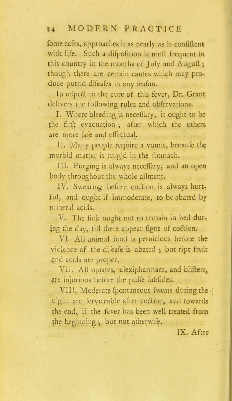 fome cafes, approaches it as nearly as is coniiften* with life. Such a dilpofition is mod frequent in this country in the months of July and Auguft •„ though there are certain caufes which may pro- duce putrid dileafes in any feafon. In refpect to the cure of this fever, Dr. Grant delivers the following rules and obfervations. I. Where breeding is neceflary, it ought to be the firft evacuation ; after which the others are more fafe and effectual. II. IV[any people require a vomit, becaufe the morbid matter is turgid in the ftomach. III. Purging is always necefiary, and an open body throughout the whole ailment. IV. Sweating before coition is always hurt- ful, and ought if immoderate, to be abated by mineral acids. V. The fick ought not to remain in bed dur- ing the day, till there appear figns of coction. VI. A\\ animal food is pernicious before the violence of the difeafe is abated ; but ripe fruit |nd acids are proper. VII. All opiates, alexipharmacs, and biifterr., are injurious before the pulfe fubfides. VIII. lyjoderate fpontaneous fweats during the night are feryiceable after coclion, and towards {he end, if the fever has been well treated from the beginning ; but not otherwife. IX. After