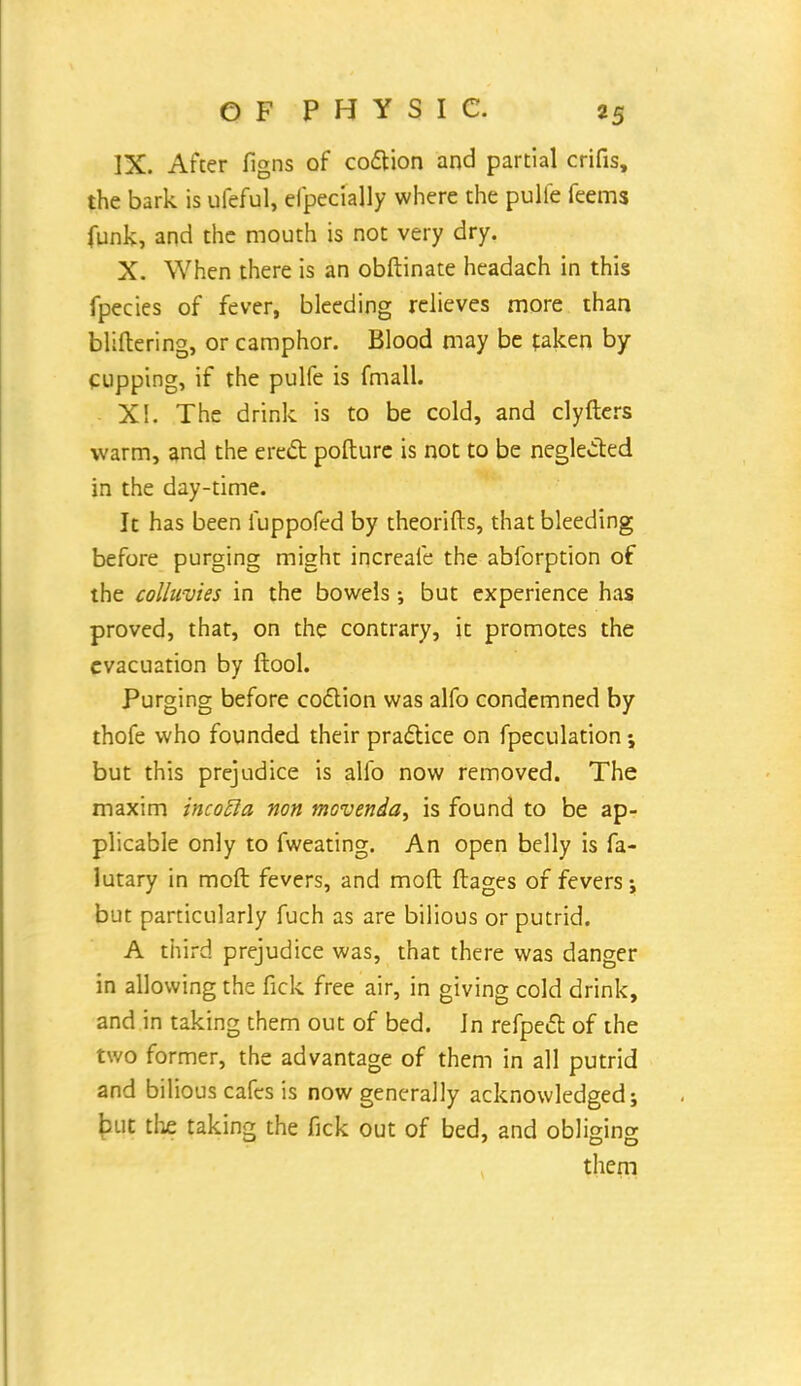 IX. After figns of coction and partial crifis, the bark is ufeful, efpecially where the pulfe feems funk, and the mouth is not very dry. X. When there is an obftinate headach in this fpecies of fever, bleeding relieves more than bliftering, or camphor. Blood may be taken by cupping, if the pulfe is fmall. X!. The drink is to be cold, and clyfters warm, and the erect pofture is not to be neglected in the day-time. It has been fuppofed by theorifts, that bleeding before purging might increafe the abforption of the colluvies in the bowels •, but experience has proved, that, on the contrary, it promotes the evacuation by ftool. Purging before coction was alfo condemned by thofe who founded their practice on fpeculation; but this prejudice is alfo now removed. The maxim incofta non mcvenda, is found to be ap- plicable only to fweating. An open belly is fa- lutary in moft fevers, and moft flages of fevers; but particularly fuch as are bilious or putrid. A third prejudice was, that there was danger in allowing the fick free air, in giving cold drink, and in taking them out of bed. In refpect of the two former, the advantage of them in all putrid and bilious cafes is now generally acknowledged j but the taking the fick out of bed, and obliging them
