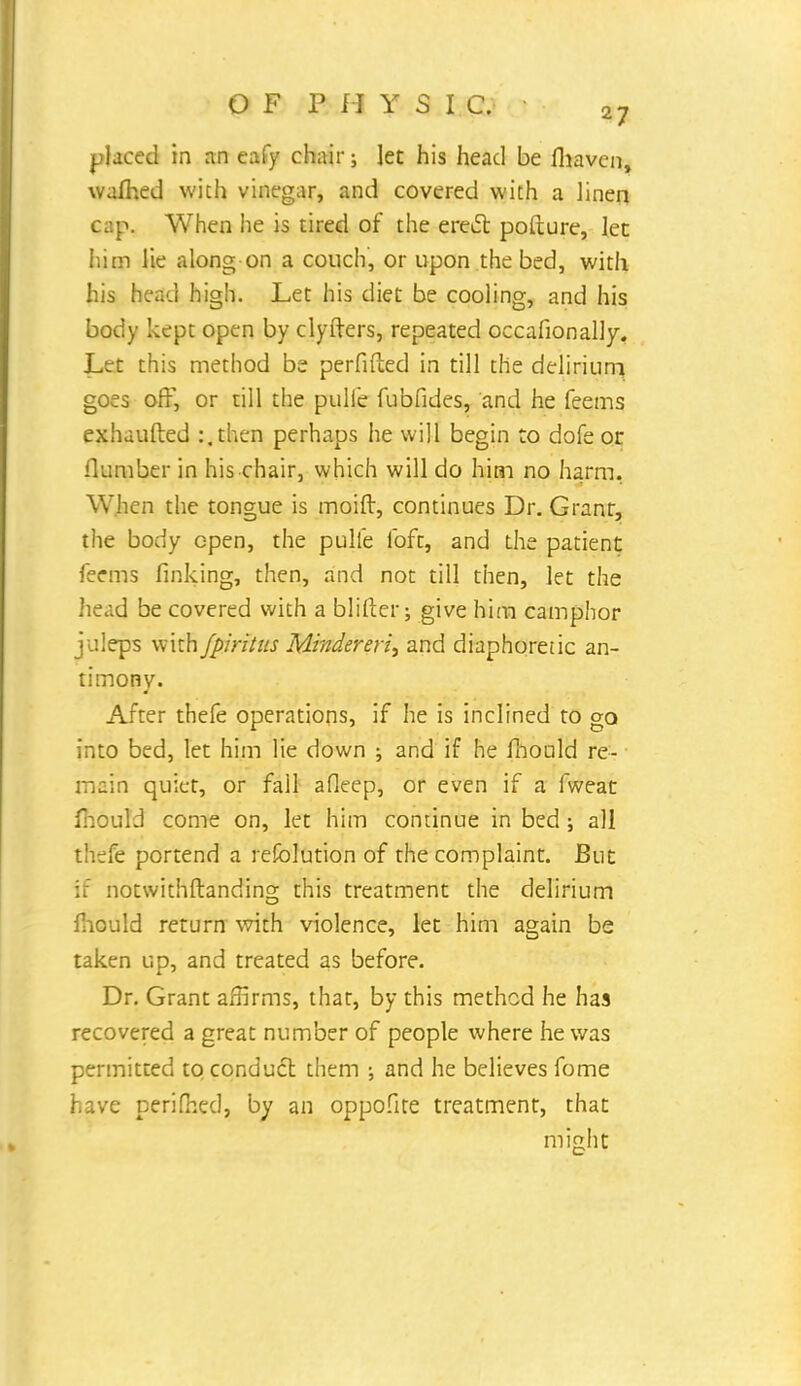 placed in an eafy chair; let his head be fhaven, wafhed wich vinegar, and covered with a linen cap. When he is tired of the erecl: pofture, let him lie along on a couch, or upon the bed, with his head high. Let his diet be cooling, and his body kept open by clyfters, repeated occafionally. Let this method be perfifted in till the delirium goes off, or till the pulle fubfides, and he feems exhausted :.then perhaps he will begin to dofe or flumber in his chair, which will do him no harm. When the tongue is moift, continues Dr. Granr, the body open, the pulie foft, and the patient feems finking, then, and not till then, let the head be covered with a blister; give him camphor juleps with fpiritus Mindereri, and diaphoretic an- timony. After thefe operations, if he is inclined to go into bed, let him lie down ; and if he mould re- main quiet, or fall afleep, or even if a fweat mould come on, let him continue in bed ; all thefe portend a refolution of the complaint. But if notwithstanding this treatment the delirium mould return with violence, let him again be taken up, and treated as before. Dr. Grant affirms, that, by this method he has recovered a great number of people where he was permitted to conduct them ; and he believes fome have perifhed, by an oppofite treatment, that might